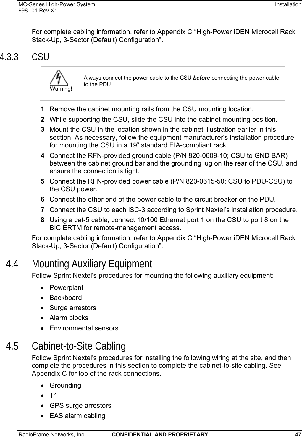 MC-Series High-Power System    Installation 998--01 Rev X1 RadioFrame Networks, Inc.  CONFIDENTIAL AND PROPRIETARY 47   For complete cabling information, refer to Appendix C “High-Power iDEN Microcell Rack Stack-Up, 3-Sector (Default) Configuration”. 4.3.3 CSU 1  Remove the cabinet mounting rails from the CSU mounting location. 2  While supporting the CSU, slide the CSU into the cabinet mounting position. 3  Mount the CSU in the location shown in the cabinet illustration earlier in this section. As necessary, follow the equipment manufacturer&apos;s installation procedure for mounting the CSU in a 19” standard EIA-compliant rack. 4  Connect the RFN-provided ground cable (P/N 820-0609-10; CSU to GND BAR) between the cabinet ground bar and the grounding lug on the rear of the CSU, and ensure the connection is tight.  5  Connect the RFN-provided power cable (P/N 820-0615-50; CSU to PDU-CSU) to the CSU power. 6  Connect the other end of the power cable to the circuit breaker on the PDU.  7  Connect the CSU to each iSC-3 according to Sprint Nextel’s installation procedure. 8  Using a cat-5 cable, connect 10/100 Ethernet port 1 on the CSU to port 8 on the BIC ERTM for remote-management access. For complete cabling information, refer to Appendix C “High-Power iDEN Microcell Rack Stack-Up, 3-Sector (Default) Configuration”. 4.4 Mounting Auxiliary Equipment Follow Sprint Nextel&apos;s procedures for mounting the following auxiliary equipment:   • Powerplant • Backboard • Surge arrestors • Alarm blocks • Environmental sensors 4.5 Cabinet-to-Site Cabling Follow Sprint Nextel&apos;s procedures for installing the following wiring at the site, and then complete the procedures in this section to complete the cabinet-to-site cabling. See Appendix C for top of the rack connections. • Grounding • T1 • GPS surge arrestors •  EAS alarm cabling  Warning! Always connect the power cable to the CSU before connecting the power cable to the PDU. 