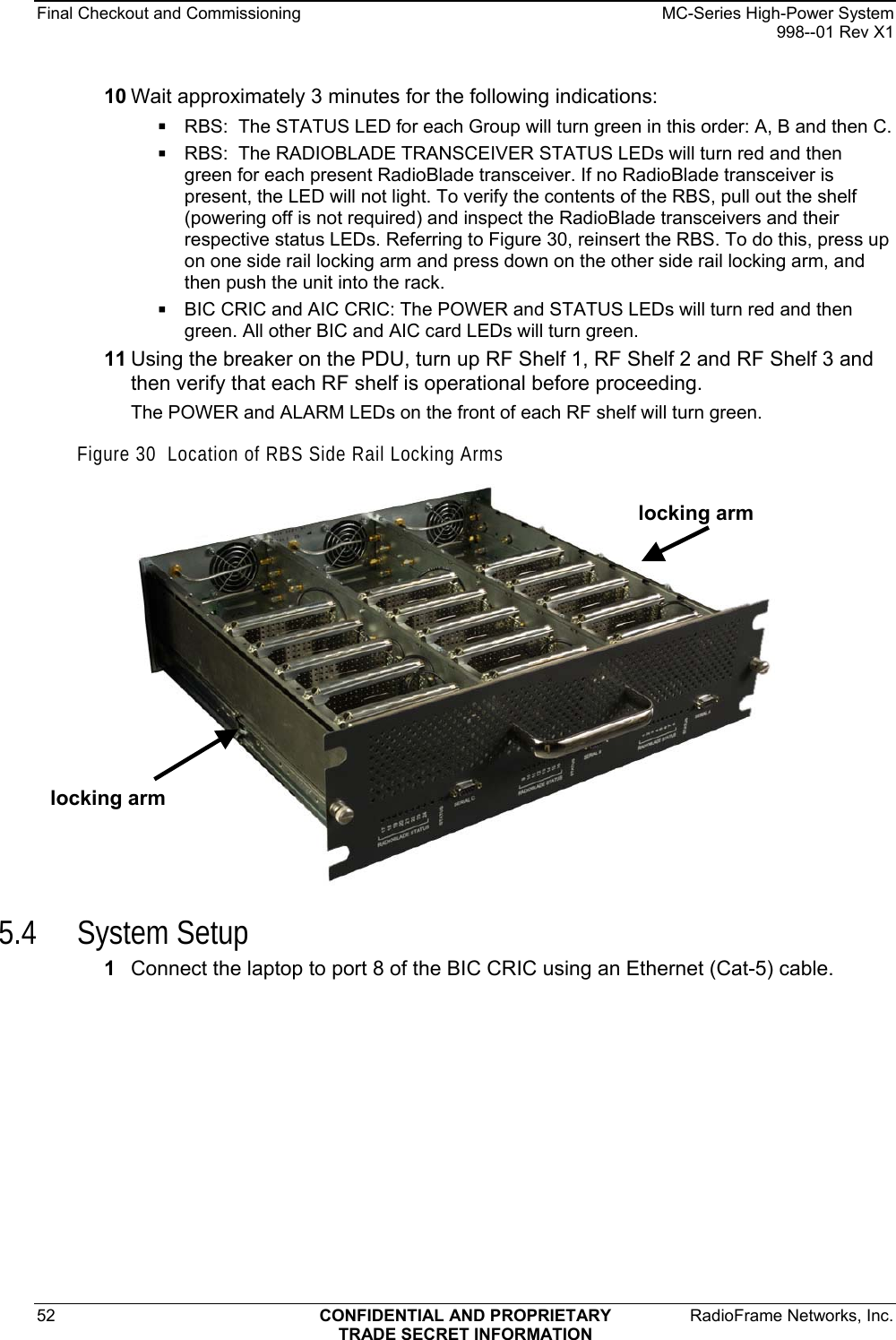 Final Checkout and Commissioning    MC-Series High-Power System   998--01 Rev X1 52  CONFIDENTIAL AND PROPRIETARY  RadioFrame Networks, Inc.  TRADE SECRET INFORMATION 10 Wait approximately 3 minutes for the following indications:  RBS:  The STATUS LED for each Group will turn green in this order: A, B and then C.   RBS:  The RADIOBLADE TRANSCEIVER STATUS LEDs will turn red and then green for each present RadioBlade transceiver. If no RadioBlade transceiver is present, the LED will not light. To verify the contents of the RBS, pull out the shelf (powering off is not required) and inspect the RadioBlade transceivers and their respective status LEDs. Referring to Figure 30, reinsert the RBS. To do this, press up on one side rail locking arm and press down on the other side rail locking arm, and then push the unit into the rack.  BIC CRIC and AIC CRIC: The POWER and STATUS LEDs will turn red and then green. All other BIC and AIC card LEDs will turn green. 11 Using the breaker on the PDU, turn up RF Shelf 1, RF Shelf 2 and RF Shelf 3 and then verify that each RF shelf is operational before proceeding. The POWER and ALARM LEDs on the front of each RF shelf will turn green. Figure 30  Location of RBS Side Rail Locking Arms  locking arm locking arm  5.4 System Setup 1  Connect the laptop to port 8 of the BIC CRIC using an Ethernet (Cat-5) cable. 