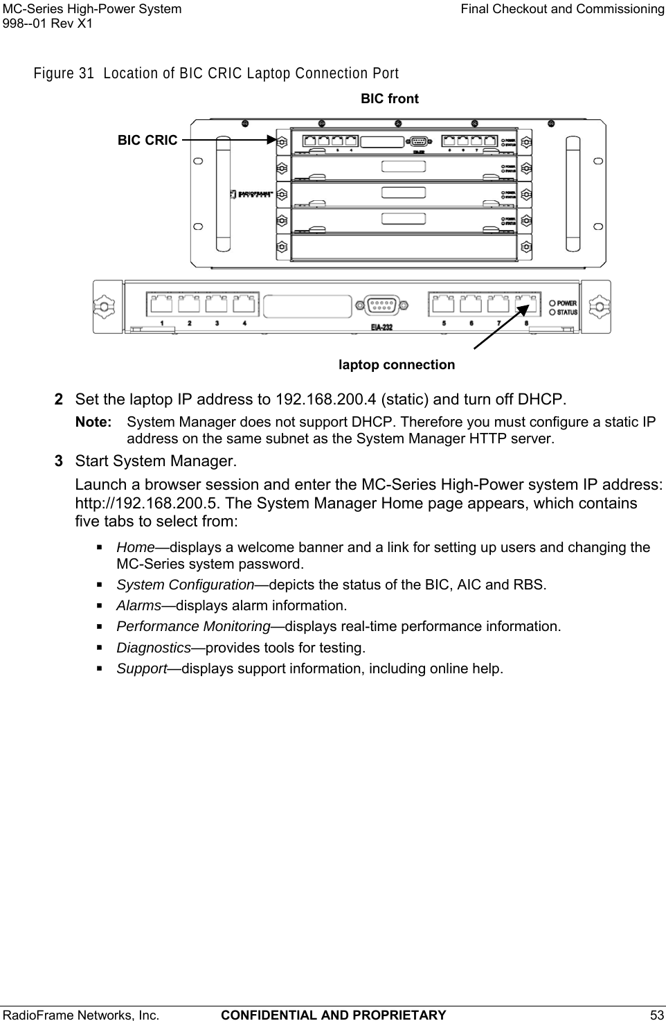 MC-Series High-Power System    Final Checkout and Commissioning 998--01 Rev X1 RadioFrame Networks, Inc.  CONFIDENTIAL AND PROPRIETARY 53   Figure 31  Location of BIC CRIC Laptop Connection Port  laptop connectionBIC CRIC BIC front 2  Set the laptop IP address to 192.168.200.4 (static) and turn off DHCP. Note:  System Manager does not support DHCP. Therefore you must configure a static IP address on the same subnet as the System Manager HTTP server. 3  Start System Manager. Launch a browser session and enter the MC-Series High-Power system IP address: http://192.168.200.5. The System Manager Home page appears, which contains five tabs to select from:  Home—displays a welcome banner and a link for setting up users and changing the MC-Series system password.  System Configuration—depicts the status of the BIC, AIC and RBS.  Alarms—displays alarm information.  Performance Monitoring—displays real-time performance information.  Diagnostics—provides tools for testing.  Support—displays support information, including online help. 
