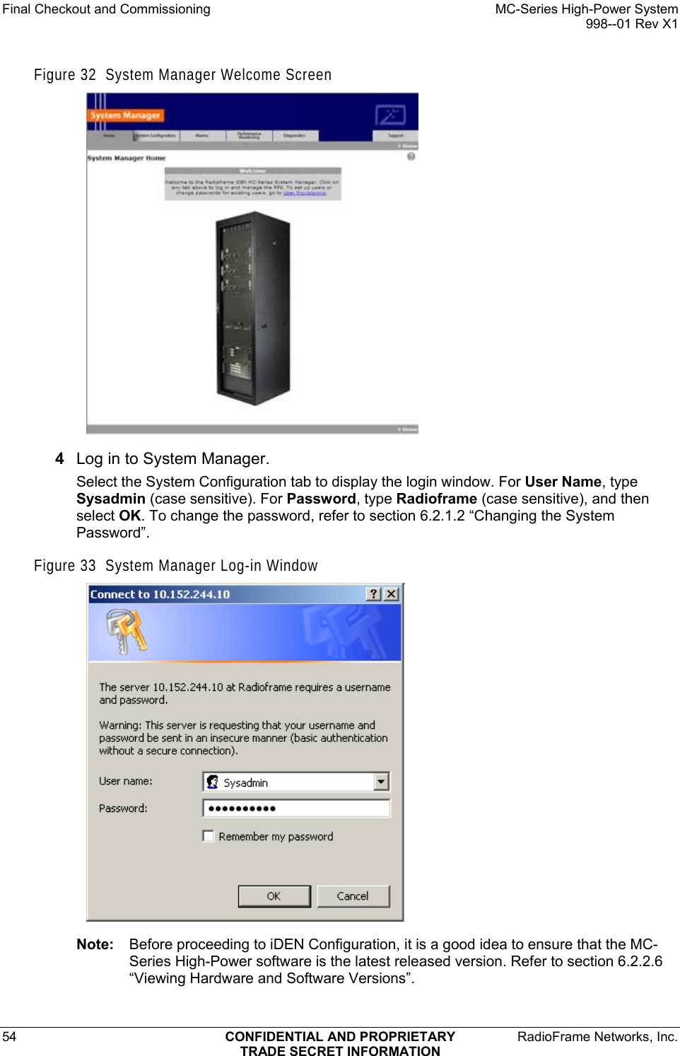 Final Checkout and Commissioning    MC-Series High-Power System   998--01 Rev X1 54  CONFIDENTIAL AND PROPRIETARY  RadioFrame Networks, Inc.  TRADE SECRET INFORMATION Figure 32  System Manager Welcome Screen  4  Log in to System Manager. Select the System Configuration tab to display the login window. For User Name, type Sysadmin (case sensitive). For Password, type Radioframe (case sensitive), and then select OK. To change the password, refer to section 6.2.1.2 “Changing the System Password”.  Figure 33  System Manager Log-in Window  Note:  Before proceeding to iDEN Configuration, it is a good idea to ensure that the MC-Series High-Power software is the latest released version. Refer to section 6.2.2.6 “Viewing Hardware and Software Versions”. 