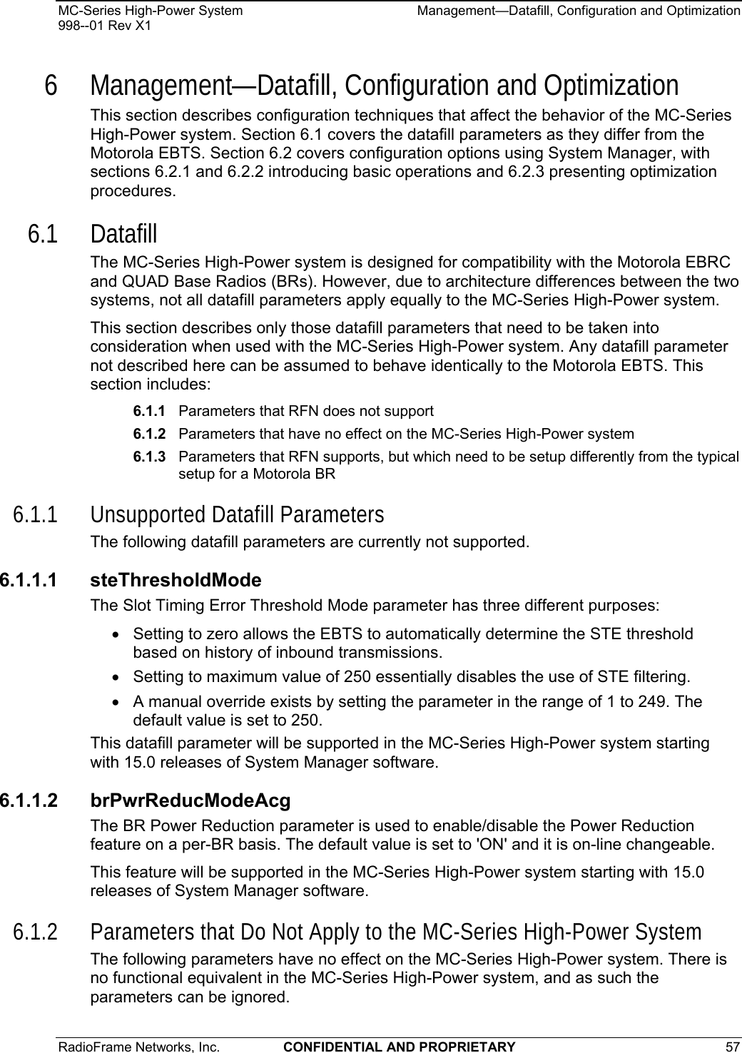 MC-Series High-Power System    Management—Datafill, Configuration and Optimization 998--01 Rev X1 RadioFrame Networks, Inc.  CONFIDENTIAL AND PROPRIETARY 57   6 Management—Datafill, Configuration and Optimization This section describes configuration techniques that affect the behavior of the MC-Series High-Power system. Section 6.1 covers the datafill parameters as they differ from the Motorola EBTS. Section 6.2 covers configuration options using System Manager, with sections 6.2.1 and 6.2.2 introducing basic operations and 6.2.3 presenting optimization procedures. 6.1 Datafill The MC-Series High-Power system is designed for compatibility with the Motorola EBRC and QUAD Base Radios (BRs). However, due to architecture differences between the two systems, not all datafill parameters apply equally to the MC-Series High-Power system. This section describes only those datafill parameters that need to be taken into consideration when used with the MC-Series High-Power system. Any datafill parameter not described here can be assumed to behave identically to the Motorola EBTS. This section includes:   6.1.1  Parameters that RFN does not support 6.1.2  Parameters that have no effect on the MC-Series High-Power system 6.1.3  Parameters that RFN supports, but which need to be setup differently from the typical setup for a Motorola BR 6.1.1 Unsupported Datafill Parameters The following datafill parameters are currently not supported.  6.1.1.1 steThresholdMode The Slot Timing Error Threshold Mode parameter has three different purposes: •  Setting to zero allows the EBTS to automatically determine the STE threshold based on history of inbound transmissions.  •  Setting to maximum value of 250 essentially disables the use of STE filtering.  •  A manual override exists by setting the parameter in the range of 1 to 249. The default value is set to 250.  This datafill parameter will be supported in the MC-Series High-Power system starting with 15.0 releases of System Manager software. 6.1.1.2 brPwrReducModeAcg The BR Power Reduction parameter is used to enable/disable the Power Reduction feature on a per-BR basis. The default value is set to &apos;ON&apos; and it is on-line changeable. This feature will be supported in the MC-Series High-Power system starting with 15.0 releases of System Manager software. 6.1.2 Parameters that Do Not Apply to the MC-Series High-Power System The following parameters have no effect on the MC-Series High-Power system. There is no functional equivalent in the MC-Series High-Power system, and as such the parameters can be ignored. 