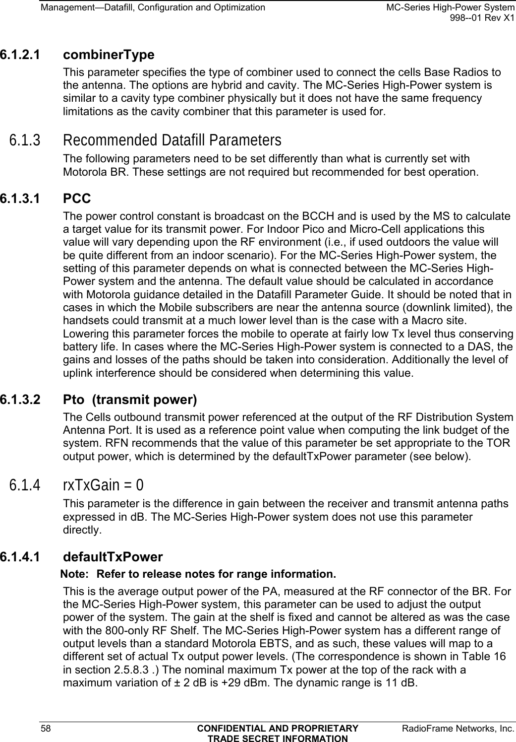 Management—Datafill, Configuration and Optimization    MC-Series High-Power System   998--01 Rev X1 58  CONFIDENTIAL AND PROPRIETARY  RadioFrame Networks, Inc.  TRADE SECRET INFORMATION 6.1.2.1 combinerType This parameter specifies the type of combiner used to connect the cells Base Radios to the antenna. The options are hybrid and cavity. The MC-Series High-Power system is similar to a cavity type combiner physically but it does not have the same frequency limitations as the cavity combiner that this parameter is used for. 6.1.3 Recommended Datafill Parameters The following parameters need to be set differently than what is currently set with Motorola BR. These settings are not required but recommended for best operation. 6.1.3.1 PCC  The power control constant is broadcast on the BCCH and is used by the MS to calculate a target value for its transmit power. For Indoor Pico and Micro-Cell applications this value will vary depending upon the RF environment (i.e., if used outdoors the value will be quite different from an indoor scenario). For the MC-Series High-Power system, the setting of this parameter depends on what is connected between the MC-Series High-Power system and the antenna. The default value should be calculated in accordance with Motorola guidance detailed in the Datafill Parameter Guide. It should be noted that in cases in which the Mobile subscribers are near the antenna source (downlink limited), the handsets could transmit at a much lower level than is the case with a Macro site. Lowering this parameter forces the mobile to operate at fairly low Tx level thus conserving battery life. In cases where the MC-Series High-Power system is connected to a DAS, the gains and losses of the paths should be taken into consideration. Additionally the level of uplink interference should be considered when determining this value. 6.1.3.2  Pto  (transmit power) The Cells outbound transmit power referenced at the output of the RF Distribution System Antenna Port. It is used as a reference point value when computing the link budget of the system. RFN recommends that the value of this parameter be set appropriate to the TOR output power, which is determined by the defaultTxPower parameter (see below). 6.1.4 rxTxGain = 0 This parameter is the difference in gain between the receiver and transmit antenna paths expressed in dB. The MC-Series High-Power system does not use this parameter directly.  6.1.4.1 defaultTxPower Note:  Refer to release notes for range information. This is the average output power of the PA, measured at the RF connector of the BR. For the MC-Series High-Power system, this parameter can be used to adjust the output power of the system. The gain at the shelf is fixed and cannot be altered as was the case with the 800-only RF Shelf. The MC-Series High-Power system has a different range of output levels than a standard Motorola EBTS, and as such, these values will map to a different set of actual Tx output power levels. (The correspondence is shown in Table 16 in section 2.5.8.3 .) The nominal maximum Tx power at the top of the rack with a maximum variation of ± 2 dB is +29 dBm. The dynamic range is 11 dB. 