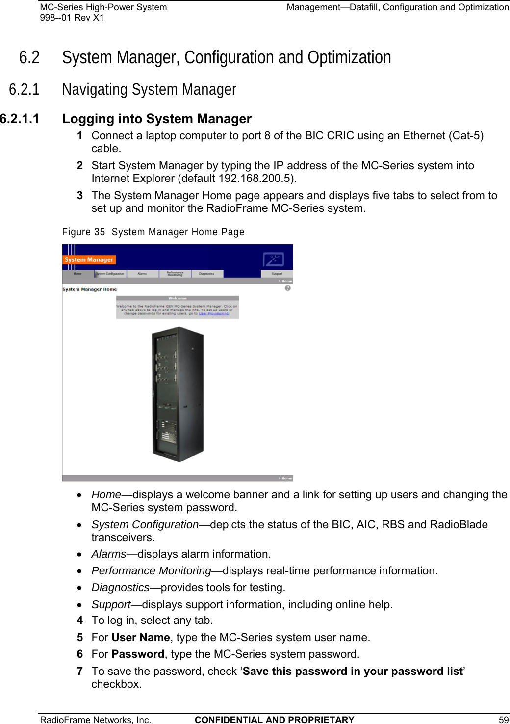 MC-Series High-Power System    Management—Datafill, Configuration and Optimization 998--01 Rev X1 RadioFrame Networks, Inc.  CONFIDENTIAL AND PROPRIETARY 59   6.2 System Manager, Configuration and Optimization 6.2.1 Navigating System Manager 6.2.1.1  Logging into System Manager 1  Connect a laptop computer to port 8 of the BIC CRIC using an Ethernet (Cat-5) cable. 2  Start System Manager by typing the IP address of the MC-Series system into Internet Explorer (default 192.168.200.5). 3  The System Manager Home page appears and displays five tabs to select from to set up and monitor the RadioFrame MC-Series system. Figure 35  System Manager Home Page  • Home—displays a welcome banner and a link for setting up users and changing the MC-Series system password. • System Configuration—depicts the status of the BIC, AIC, RBS and RadioBlade transceivers. • Alarms—displays alarm information. • Performance Monitoring—displays real-time performance information. • Diagnostics—provides tools for testing. • Support—displays support information, including online help. 4  To log in, select any tab. 5  For User Name, type the MC-Series system user name. 6  For Password, type the MC-Series system password. 7  To save the password, check ‘Save this password in your password list’ checkbox. 