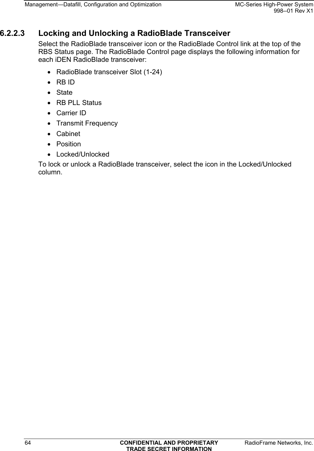 Management—Datafill, Configuration and Optimization    MC-Series High-Power System   998--01 Rev X1 64  CONFIDENTIAL AND PROPRIETARY  RadioFrame Networks, Inc.  TRADE SECRET INFORMATION 6.2.2.3  Locking and Unlocking a RadioBlade Transceiver Select the RadioBlade transceiver icon or the RadioBlade Control link at the top of the RBS Status page. The RadioBlade Control page displays the following information for each iDEN RadioBlade transceiver: •  RadioBlade transceiver Slot (1-24) • RB ID • State •  RB PLL Status • Carrier ID • Transmit Frequency • Cabinet • Position • Locked/Unlocked To lock or unlock a RadioBlade transceiver, select the icon in the Locked/Unlocked column. 