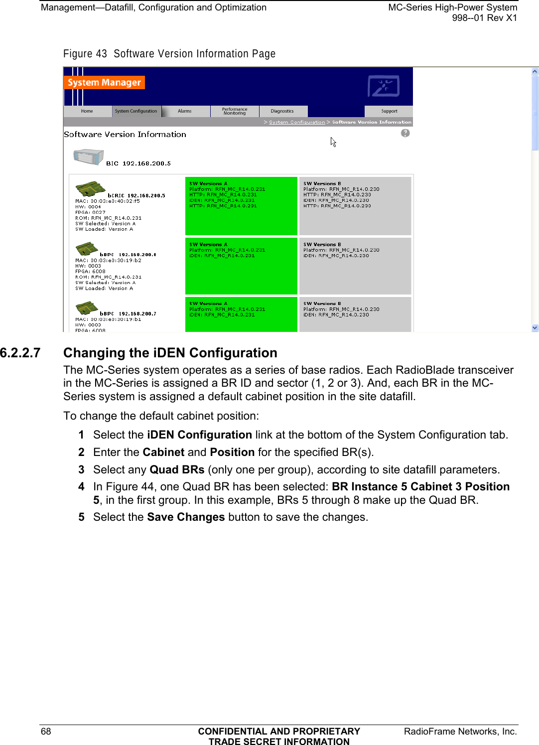 Management—Datafill, Configuration and Optimization    MC-Series High-Power System   998--01 Rev X1 68  CONFIDENTIAL AND PROPRIETARY  RadioFrame Networks, Inc.  TRADE SECRET INFORMATION Figure 43  Software Version Information Page  6.2.2.7 Changing the iDEN Configuration The MC-Series system operates as a series of base radios. Each RadioBlade transceiver in the MC-Series is assigned a BR ID and sector (1, 2 or 3). And, each BR in the MC-Series system is assigned a default cabinet position in the site datafill.  To change the default cabinet position: 1  Select the iDEN Configuration link at the bottom of the System Configuration tab. 2  Enter the Cabinet and Position for the specified BR(s). 3  Select any Quad BRs (only one per group), according to site datafill parameters. 4  In Figure 44, one Quad BR has been selected: BR Instance 5 Cabinet 3 Position 5, in the first group. In this example, BRs 5 through 8 make up the Quad BR.  5  Select the Save Changes button to save the changes. 