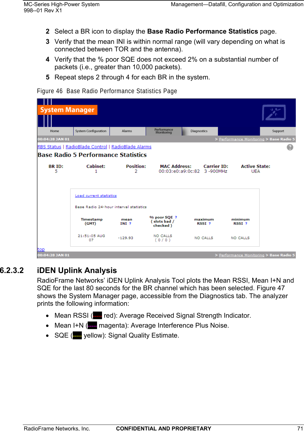 MC-Series High-Power System    Management—Datafill, Configuration and Optimization 998--01 Rev X1 RadioFrame Networks, Inc.  CONFIDENTIAL AND PROPRIETARY 71   2  Select a BR icon to display the Base Radio Performance Statistics page. 3  Verify that the mean INI is within normal range (will vary depending on what is connected between TOR and the antenna).  4  Verify that the % poor SQE does not exceed 2% on a substantial number of packets (i.e., greater than 10,000 packets). 5  Repeat steps 2 through 4 for each BR in the system. Figure 46  Base Radio Performance Statistics Page  6.2.3.2  iDEN Uplink Analysis RadioFrame Networks’ iDEN Uplink Analysis Tool plots the Mean RSSI, Mean I+N and SQE for the last 80 seconds for the BR channel which has been selected. Figure 47 shows the System Manager page, accessible from the Diagnostics tab. The analyzer prints the following information: • Mean RSSI (----- red): Average Received Signal Strength Indicator. •  Mean I+N (----- magenta): Average Interference Plus Noise. • SQE (----- yellow): Signal Quality Estimate. 