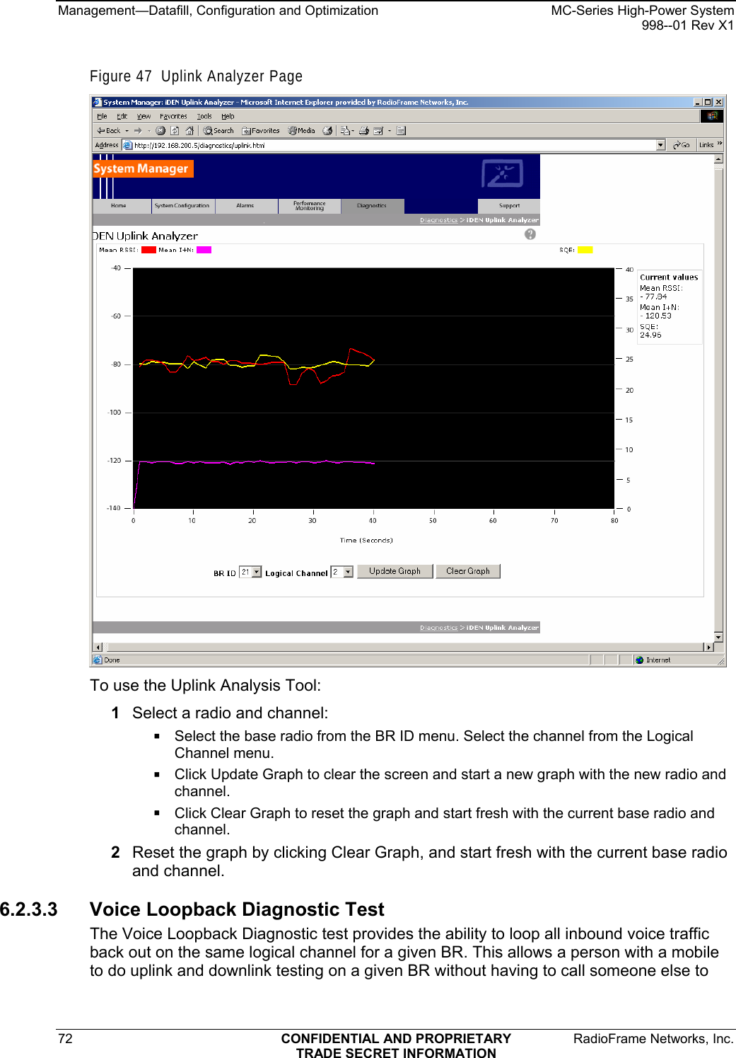 Management—Datafill, Configuration and Optimization    MC-Series High-Power System   998--01 Rev X1 72  CONFIDENTIAL AND PROPRIETARY  RadioFrame Networks, Inc.  TRADE SECRET INFORMATION Figure 47  Uplink Analyzer Page  To use the Uplink Analysis Tool: 1  Select a radio and channel:  Select the base radio from the BR ID menu. Select the channel from the Logical Channel menu.  Click Update Graph to clear the screen and start a new graph with the new radio and channel.  Click Clear Graph to reset the graph and start fresh with the current base radio and channel. 2  Reset the graph by clicking Clear Graph, and start fresh with the current base radio and channel.  6.2.3.3 Voice Loopback Diagnostic Test The Voice Loopback Diagnostic test provides the ability to loop all inbound voice traffic back out on the same logical channel for a given BR. This allows a person with a mobile to do uplink and downlink testing on a given BR without having to call someone else to 
