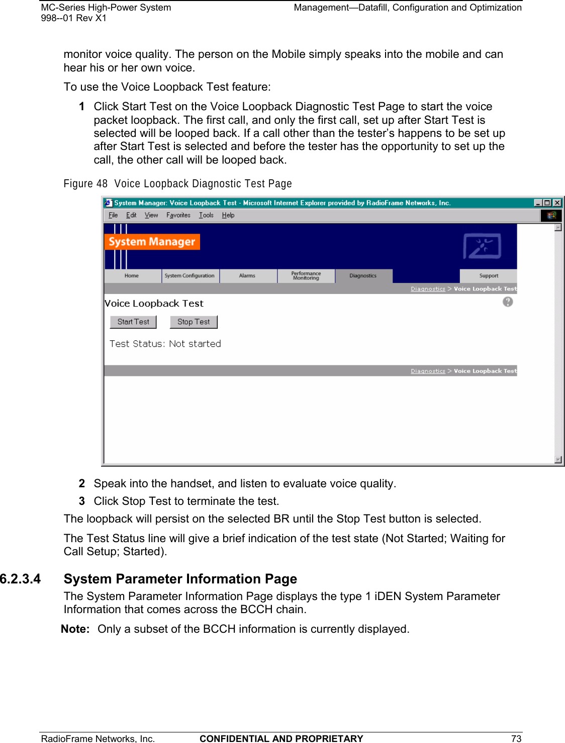 MC-Series High-Power System    Management—Datafill, Configuration and Optimization 998--01 Rev X1 RadioFrame Networks, Inc.  CONFIDENTIAL AND PROPRIETARY 73   monitor voice quality. The person on the Mobile simply speaks into the mobile and can hear his or her own voice. To use the Voice Loopback Test feature: 1  Click Start Test on the Voice Loopback Diagnostic Test Page to start the voice packet loopback. The first call, and only the first call, set up after Start Test is selected will be looped back. If a call other than the tester’s happens to be set up after Start Test is selected and before the tester has the opportunity to set up the call, the other call will be looped back. Figure 48  Voice Loopback Diagnostic Test Page  2  Speak into the handset, and listen to evaluate voice quality. 3  Click Stop Test to terminate the test. The loopback will persist on the selected BR until the Stop Test button is selected.  The Test Status line will give a brief indication of the test state (Not Started; Waiting for Call Setup; Started). 6.2.3.4  System Parameter Information Page The System Parameter Information Page displays the type 1 iDEN System Parameter Information that comes across the BCCH chain. Note:  Only a subset of the BCCH information is currently displayed.  