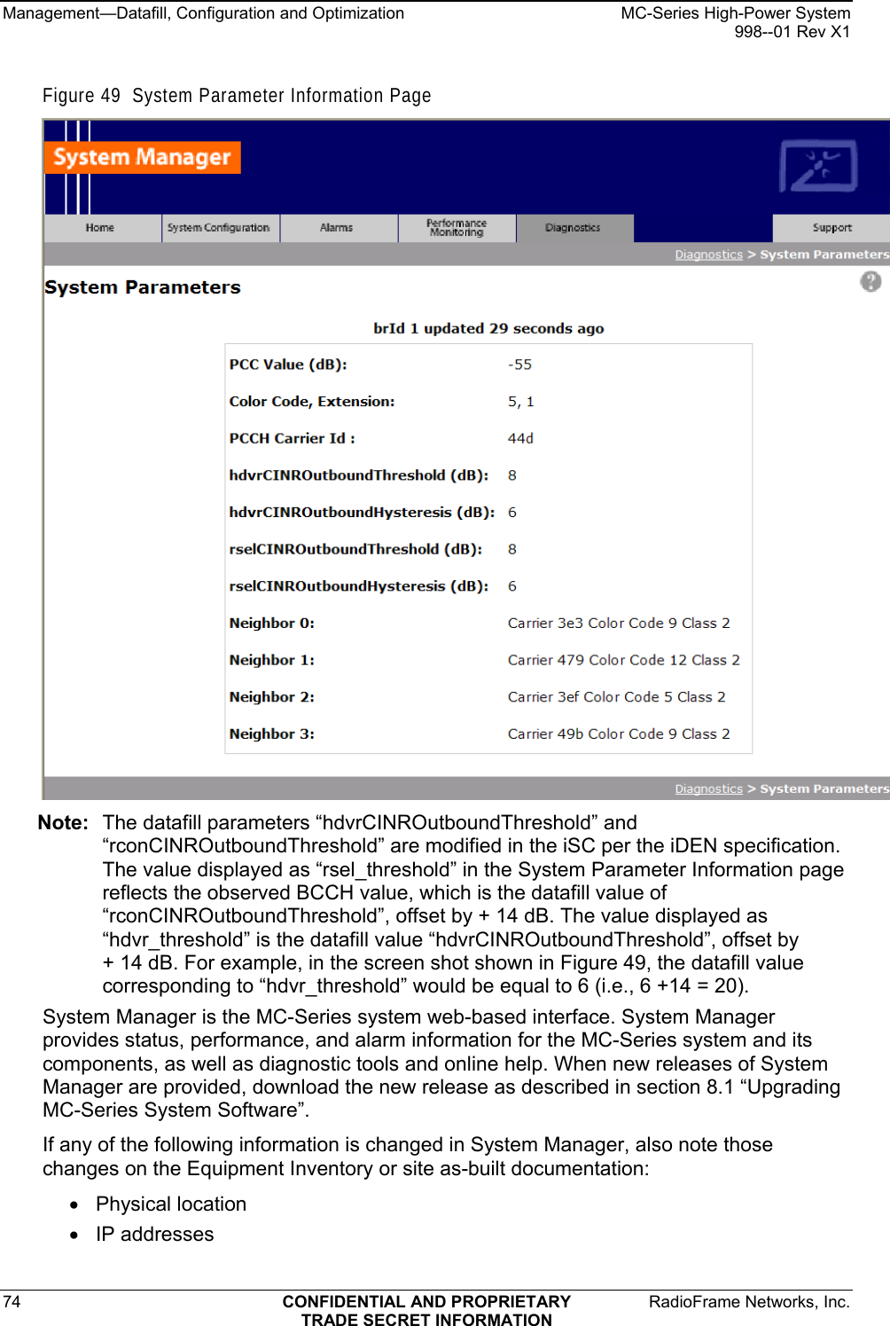 Management—Datafill, Configuration and Optimization    MC-Series High-Power System   998--01 Rev X1 74  CONFIDENTIAL AND PROPRIETARY  RadioFrame Networks, Inc.  TRADE SECRET INFORMATION Figure 49  System Parameter Information Page   Note:  The datafill parameters “hdvrCINROutboundThreshold” and “rconCINROutboundThreshold” are modified in the iSC per the iDEN specification. The value displayed as “rsel_threshold” in the System Parameter Information page reflects the observed BCCH value, which is the datafill value of “rconCINROutboundThreshold”, offset by + 14 dB. The value displayed as “hdvr_threshold” is the datafill value “hdvrCINROutboundThreshold”, offset by  + 14 dB. For example, in the screen shot shown in Figure 49, the datafill value corresponding to “hdvr_threshold” would be equal to 6 (i.e., 6 +14 = 20). System Manager is the MC-Series system web-based interface. System Manager provides status, performance, and alarm information for the MC-Series system and its components, as well as diagnostic tools and online help. When new releases of System Manager are provided, download the new release as described in section 8.1 “Upgrading MC-Series System Software”. If any of the following information is changed in System Manager, also note those changes on the Equipment Inventory or site as-built documentation: • Physical location • IP addresses 