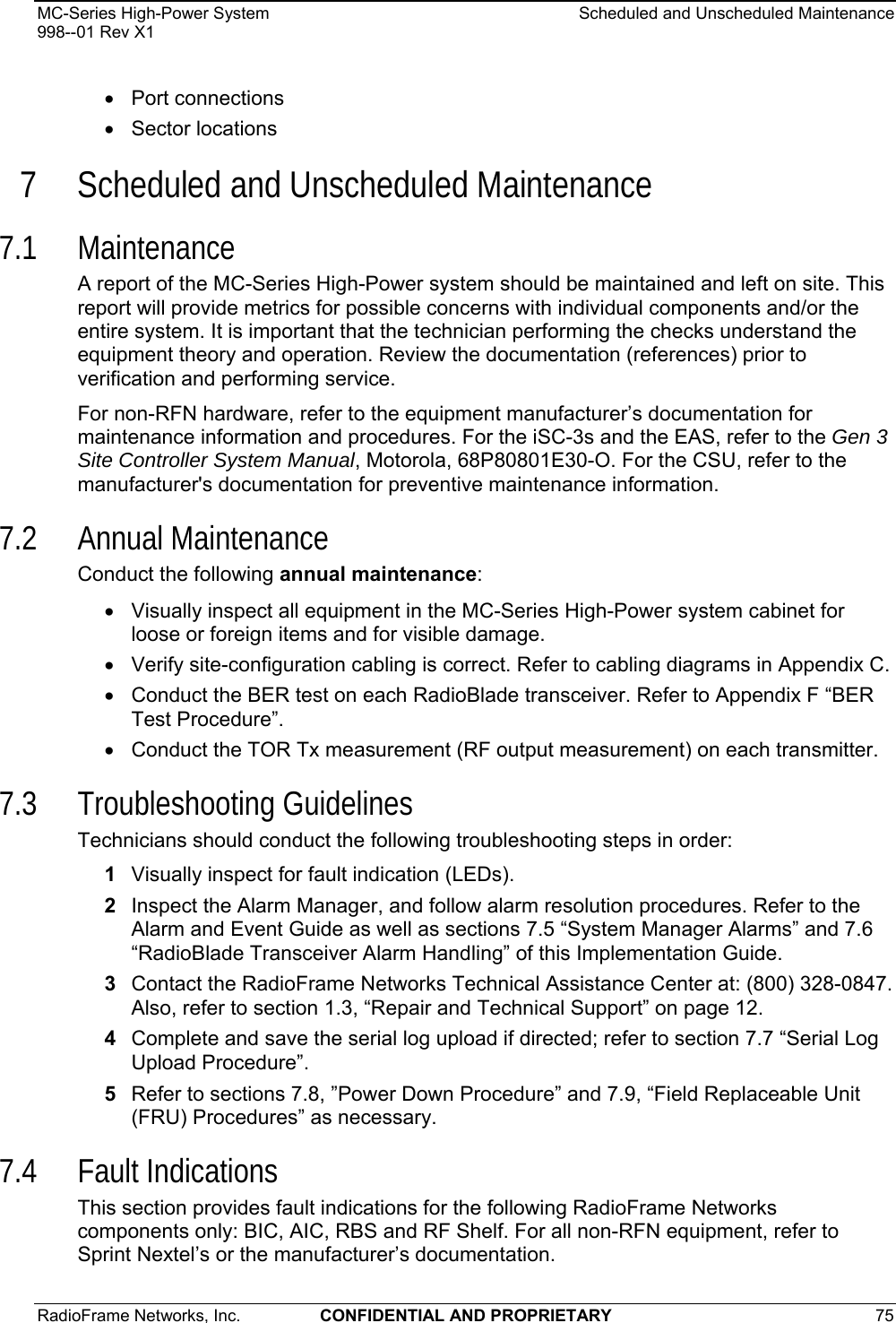 MC-Series High-Power System    Scheduled and Unscheduled Maintenance 998--01 Rev X1 RadioFrame Networks, Inc.  CONFIDENTIAL AND PROPRIETARY 75   • Port connections • Sector locations 7 Scheduled and Unscheduled Maintenance 7.1 Maintenance A report of the MC-Series High-Power system should be maintained and left on site. This report will provide metrics for possible concerns with individual components and/or the entire system. It is important that the technician performing the checks understand the equipment theory and operation. Review the documentation (references) prior to verification and performing service. For non-RFN hardware, refer to the equipment manufacturer’s documentation for maintenance information and procedures. For the iSC-3s and the EAS, refer to the Gen 3 Site Controller System Manual, Motorola, 68P80801E30-O. For the CSU, refer to the manufacturer&apos;s documentation for preventive maintenance information. 7.2 Annual Maintenance Conduct the following annual maintenance: •  Visually inspect all equipment in the MC-Series High-Power system cabinet for loose or foreign items and for visible damage.  •  Verify site-configuration cabling is correct. Refer to cabling diagrams in Appendix C. •  Conduct the BER test on each RadioBlade transceiver. Refer to Appendix F “BER Test Procedure”. •  Conduct the TOR Tx measurement (RF output measurement) on each transmitter.  7.3 Troubleshooting Guidelines Technicians should conduct the following troubleshooting steps in order: 1  Visually inspect for fault indication (LEDs).  2  Inspect the Alarm Manager, and follow alarm resolution procedures. Refer to the Alarm and Event Guide as well as sections 7.5 “System Manager Alarms” and 7.6 “RadioBlade Transceiver Alarm Handling” of this Implementation Guide. 3  Contact the RadioFrame Networks Technical Assistance Center at: (800) 328-0847. Also, refer to section 1.3, “Repair and Technical Support” on page 12. 4  Complete and save the serial log upload if directed; refer to section 7.7 “Serial Log Upload Procedure”. 5  Refer to sections 7.8, ”Power Down Procedure” and 7.9, “Field Replaceable Unit (FRU) Procedures” as necessary. 7.4 Fault Indications This section provides fault indications for the following RadioFrame Networks components only: BIC, AIC, RBS and RF Shelf. For all non-RFN equipment, refer to Sprint Nextel’s or the manufacturer’s documentation. 