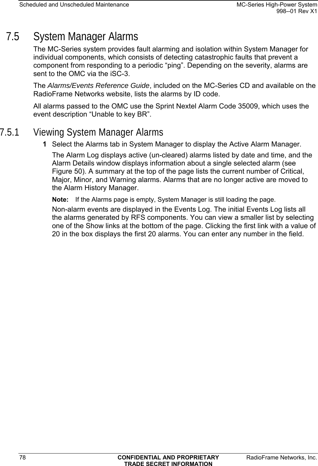 Scheduled and Unscheduled Maintenance    MC-Series High-Power System   998--01 Rev X1 78  CONFIDENTIAL AND PROPRIETARY  RadioFrame Networks, Inc.  TRADE SECRET INFORMATION 7.5 System Manager Alarms The MC-Series system provides fault alarming and isolation within System Manager for individual components, which consists of detecting catastrophic faults that prevent a component from responding to a periodic “ping”. Depending on the severity, alarms are sent to the OMC via the iSC-3.  The Alarms/Events Reference Guide, included on the MC-Series CD and available on the RadioFrame Networks website, lists the alarms by ID code. All alarms passed to the OMC use the Sprint Nextel Alarm Code 35009, which uses the event description “Unable to key BR”.  7.5.1 Viewing System Manager Alarms 1  Select the Alarms tab in System Manager to display the Active Alarm Manager.  The Alarm Log displays active (un-cleared) alarms listed by date and time, and the Alarm Details window displays information about a single selected alarm (see Figure 50). A summary at the top of the page lists the current number of Critical, Major, Minor, and Warning alarms. Alarms that are no longer active are moved to the Alarm History Manager.  Note:  If the Alarms page is empty, System Manager is still loading the page.  Non-alarm events are displayed in the Events Log. The initial Events Log lists all the alarms generated by RFS components. You can view a smaller list by selecting one of the Show links at the bottom of the page. Clicking the first link with a value of 20 in the box displays the first 20 alarms. You can enter any number in the field. 