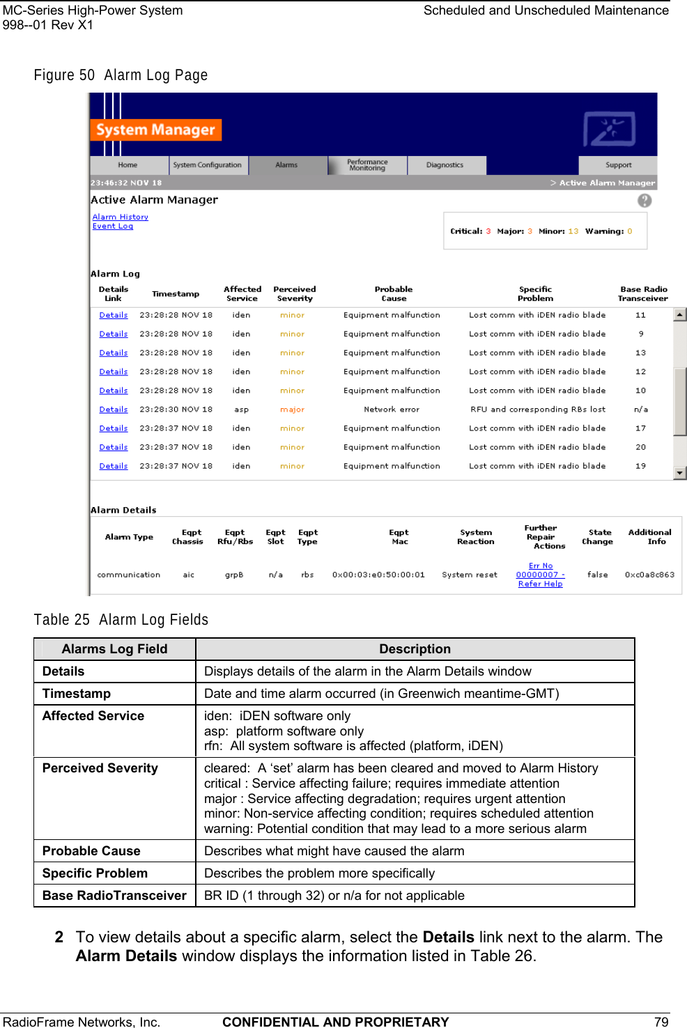 MC-Series High-Power System    Scheduled and Unscheduled Maintenance 998--01 Rev X1 RadioFrame Networks, Inc.  CONFIDENTIAL AND PROPRIETARY 79   Figure 50  Alarm Log Page  Table 25  Alarm Log Fields 2  To view details about a specific alarm, select the Details link next to the alarm. The Alarm Details window displays the information listed in Table 26. Alarms Log Field  Description Details  Displays details of the alarm in the Alarm Details window Timestamp  Date and time alarm occurred (in Greenwich meantime-GMT) Affected Service  iden:  iDEN software only asp:  platform software only rfn:  All system software is affected (platform, iDEN) Perceived Severity  cleared:  A ‘set’ alarm has been cleared and moved to Alarm History critical : Service affecting failure; requires immediate attention major : Service affecting degradation; requires urgent attention minor: Non-service affecting condition; requires scheduled attention warning: Potential condition that may lead to a more serious alarm Probable Cause  Describes what might have caused the alarm Specific Problem  Describes the problem more specifically Base RadioTransceiver  BR ID (1 through 32) or n/a for not applicable 
