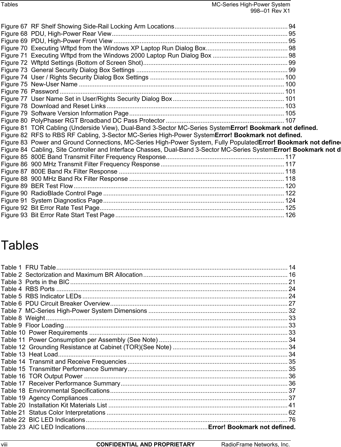 Tables    MC-Series High-Power System   998--01 Rev X1 viii  CONFIDENTIAL AND PROPRIETARY  RadioFrame Networks, Inc.   Figure 67  RF Shelf Showing Side-Rail Locking Arm Locations................................................................. 94 Figure 68  PDU, High-Power Rear View..................................................................................................... 95 Figure 69  PDU, High-Power Front View .................................................................................................... 95 Figure 70  Executing Wftpd from the Windows XP Laptop Run Dialog Box............................................... 98 Figure 71  Executing Wftpd from the Windows 2000 Laptop Run Dialog Box ........................................... 98 Figure 72  Wftptd Settings (Bottom of Screen Shot)................................................................................... 99 Figure 73  General Security Dialog Box Settings ....................................................................................... 99 Figure 74  User / Rights Security Dialog Box Settings ............................................................................. 100 Figure 75  New-User Name ...................................................................................................................... 100 Figure 76  Password ................................................................................................................................. 101 Figure 77  User Name Set in User/Rights Security Dialog Box ................................................................ 101 Figure 78  Download and Reset Links ...................................................................................................... 103 Figure 79  Software Version Information Page......................................................................................... 105 Figure 80  PolyPhaser RGT Broadband DC Pass Protector .................................................................... 107 Figure 81  TOR Cabling (Underside View), Dual-Band 3-Sector MC-Series SystemError! Bookmark not defined. Figure 82  RFS to RBS RF Cabling, 3-Sector MC-Series High-Power SystemError! Bookmark not defined. Figure 83  Power and Ground Connections, MC-Series High-Power System, Fully PopulatedError! Bookmark not definedFigure 84  Cabling, Site Controller and Interface Chasses, Dual-Band 3-Sector MC-Series SystemError! Bookmark not dFigure 85  800E Band Transmit Filter Frequency Response.................................................................... 117 Figure 86  900 MHz Transmit Filter Frequency Response ....................................................................... 117 Figure 87  800E Band Rx Filter Response ............................................................................................... 118 Figure 88  900 MHz Band Rx Filter Response ......................................................................................... 118 Figure 89  BER Test Flow ......................................................................................................................... 120 Figure 90  RadioBlade Control Page ........................................................................................................ 122 Figure 91  System Diagnostics Page........................................................................................................ 124 Figure 92  Bit Error Rate Test Page.......................................................................................................... 125 Figure 93  Bit Error Rate Start Test Page ................................................................................................. 126  Tables Table 1  FRU Table..................................................................................................................................... 14 Table 2  Sectorization and Maximum BR Allocation................................................................................... 16 Table 3  Ports in the BIC ............................................................................................................................. 21 Table 4  RBS Ports ..................................................................................................................................... 24 Table 5  RBS Indicator LEDs ...................................................................................................................... 24 Table 6  PDU Circuit Breaker Overview...................................................................................................... 27 Table 7  MC-Series High-Power System Dimensions ................................................................................ 32 Table 8  Weight ........................................................................................................................................... 33 Table 9  Floor Loading ................................................................................................................................ 33 Table 10  Power Requirements .................................................................................................................. 33 Table 11  Power Consumption per Assembly (See Note) .......................................................................... 34 Table 12  Grounding Resistance at Cabinet (TOR)(See Note) .................................................................. 34 Table 13  Heat Load.................................................................................................................................... 34 Table 14  Transmit and Receive Frequencies ............................................................................................ 35 Table 15  Transmitter Performance Summary............................................................................................ 35 Table 16  TOR Output Power ..................................................................................................................... 36 Table 17  Receiver Performance Summary................................................................................................ 36 Table 18  Environmental Specifications...................................................................................................... 37 Table 19  Agency Compliances .................................................................................................................. 37 Table 20  Installation Kit Materials List ....................................................................................................... 41 Table 21  Status Color Interpretations ........................................................................................................ 62 Table 22  BIC LED Indications.................................................................................................................... 76 Table 23  AIC LED Indications......................................................................Error! Bookmark not defined. 