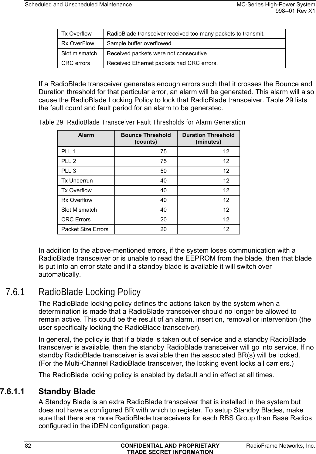 Scheduled and Unscheduled Maintenance    MC-Series High-Power System   998--01 Rev X1 82  CONFIDENTIAL AND PROPRIETARY  RadioFrame Networks, Inc.  TRADE SECRET INFORMATION Tx Overflow   RadioBlade transceiver received too many packets to transmit. Rx OverFlow   Sample buffer overflowed. Slot mismatch   Received packets were not consecutive. CRC errors   Received Ethernet packets had CRC errors.  If a RadioBlade transceiver generates enough errors such that it crosses the Bounce and Duration threshold for that particular error, an alarm will be generated. This alarm will also cause the RadioBlade Locking Policy to lock that RadioBlade transceiver. Table 29 lists the fault count and fault period for an alarm to be generated. Table 29  RadioBlade Transceiver Fault Thresholds for Alarm Generation Alarm  Bounce Threshold (counts) Duration Threshold (minutes) PLL 1  75  12 PLL 2  75  12 PLL 3  50  12 Tx Underrun  40  12 Tx Overflow  40  12 Rx Overflow  40  12 Slot Mismatch  40  12 CRC Errors  20  12 Packet Size Errors  20  12  In addition to the above-mentioned errors, if the system loses communication with a RadioBlade transceiver or is unable to read the EEPROM from the blade, then that blade is put into an error state and if a standby blade is available it will switch over automatically. 7.6.1 RadioBlade Locking Policy The RadioBlade locking policy defines the actions taken by the system when a determination is made that a RadioBlade transceiver should no longer be allowed to remain active. This could be the result of an alarm, insertion, removal or intervention (the user specifically locking the RadioBlade transceiver). In general, the policy is that if a blade is taken out of service and a standby RadioBlade transceiver is available, then the standby RadioBlade transceiver will go into service. If no standby RadioBlade transceiver is available then the associated BR(s) will be locked. (For the Multi-Channel RadioBlade transceiver, the locking event locks all carriers.) The RadioBlade locking policy is enabled by default and in effect at all times.  7.6.1.1 Standby Blade A Standby Blade is an extra RadioBlade transceiver that is installed in the system but does not have a configured BR with which to register. To setup Standby Blades, make sure that there are more RadioBlade transceivers for each RBS Group than Base Radios configured in the iDEN configuration page. 
