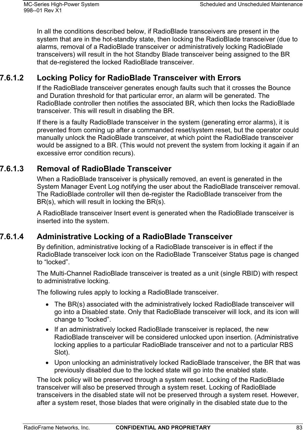 MC-Series High-Power System    Scheduled and Unscheduled Maintenance 998--01 Rev X1 RadioFrame Networks, Inc.  CONFIDENTIAL AND PROPRIETARY 83   In all the conditions described below, if RadioBlade transceivers are present in the system that are in the hot-standby state, then locking the RadioBlade transceiver (due to alarms, removal of a RadioBlade transceiver or administratively locking RadioBlade transceivers) will result in the hot Standby Blade transceiver being assigned to the BR that de-registered the locked RadioBlade transceiver. 7.6.1.2  Locking Policy for RadioBlade Transceiver with Errors If the RadioBlade transceiver generates enough faults such that it crosses the Bounce and Duration threshold for that particular error, an alarm will be generated. The RadioBlade controller then notifies the associated BR, which then locks the RadioBlade transceiver. This will result in disabling the BR. If there is a faulty RadioBlade transceiver in the system (generating error alarms), it is prevented from coming up after a commanded reset/system reset, but the operator could manually unlock the RadioBlade transceiver, at which point the RadioBlade transceiver would be assigned to a BR. (This would not prevent the system from locking it again if an excessive error condition recurs). 7.6.1.3 Removal of RadioBlade Transceiver When a RadioBlade transceiver is physically removed, an event is generated in the System Manager Event Log notifying the user about the RadioBlade transceiver removal. The RadioBlade controller will then de-register the RadioBlade transceiver from the BR(s), which will result in locking the BR(s).  A RadioBlade transceiver Insert event is generated when the RadioBlade transceiver is inserted into the system. 7.6.1.4 Administrative Locking of a RadioBlade Transceiver By definition, administrative locking of a RadioBlade transceiver is in effect if the RadioBlade transceiver lock icon on the RadioBlade Transceiver Status page is changed to “locked”.  The Multi-Channel RadioBlade transceiver is treated as a unit (single RBID) with respect to administrative locking.  The following rules apply to locking a RadioBlade transceiver.  •  The BR(s) associated with the administratively locked RadioBlade transceiver will go into a Disabled state. Only that RadioBlade transceiver will lock, and its icon will change to “locked”. •  If an administratively locked RadioBlade transceiver is replaced, the new RadioBlade transceiver will be considered unlocked upon insertion. (Administrative locking applies to a particular RadioBlade transceiver and not to a particular RBS Slot). •  Upon unlocking an administratively locked RadioBlade transceiver, the BR that was previously disabled due to the locked state will go into the enabled state. The lock policy will be preserved through a system reset. Locking of the RadioBlade transceiver will also be preserved through a system reset. Locking of RadioBlade transceivers in the disabled state will not be preserved through a system reset. However, after a system reset, those blades that were originally in the disabled state due to the 