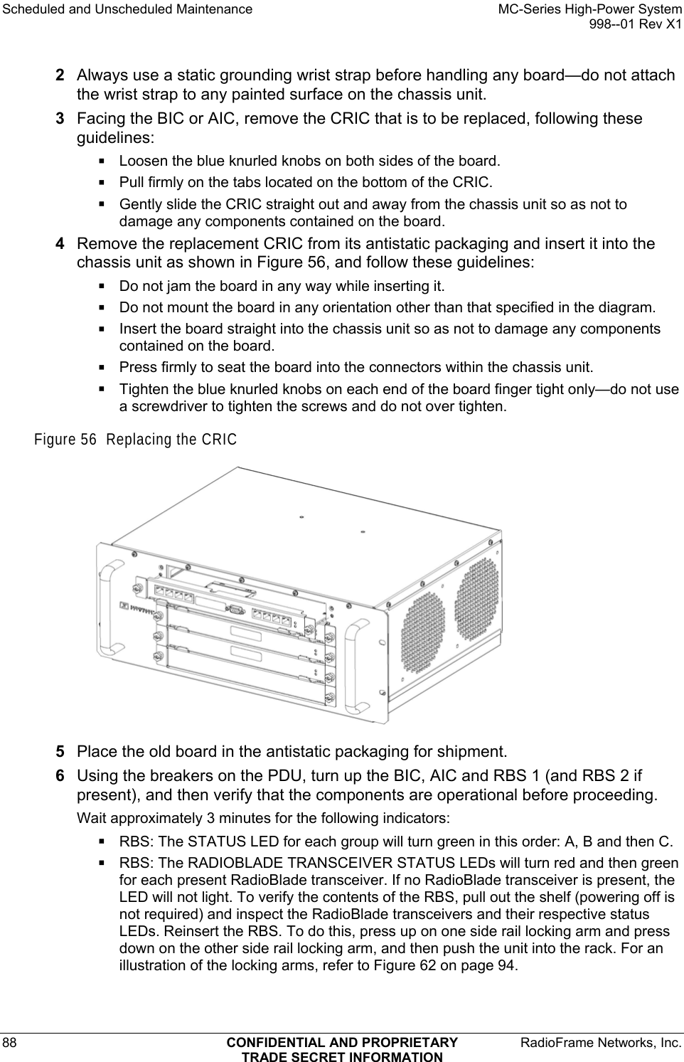 Scheduled and Unscheduled Maintenance    MC-Series High-Power System   998--01 Rev X1 88  CONFIDENTIAL AND PROPRIETARY  RadioFrame Networks, Inc.  TRADE SECRET INFORMATION 2  Always use a static grounding wrist strap before handling any board—do not attach the wrist strap to any painted surface on the chassis unit. 3  Facing the BIC or AIC, remove the CRIC that is to be replaced, following these guidelines:  Loosen the blue knurled knobs on both sides of the board.  Pull firmly on the tabs located on the bottom of the CRIC.  Gently slide the CRIC straight out and away from the chassis unit so as not to damage any components contained on the board. 4  Remove the replacement CRIC from its antistatic packaging and insert it into the chassis unit as shown in Figure 56, and follow these guidelines:  Do not jam the board in any way while inserting it.  Do not mount the board in any orientation other than that specified in the diagram.  Insert the board straight into the chassis unit so as not to damage any components contained on the board.  Press firmly to seat the board into the connectors within the chassis unit.  Tighten the blue knurled knobs on each end of the board finger tight only—do not use a screwdriver to tighten the screws and do not over tighten. Figure 56  Replacing the CRIC  5  Place the old board in the antistatic packaging for shipment. 6  Using the breakers on the PDU, turn up the BIC, AIC and RBS 1 (and RBS 2 if present), and then verify that the components are operational before proceeding. Wait approximately 3 minutes for the following indicators:  RBS: The STATUS LED for each group will turn green in this order: A, B and then C.   RBS: The RADIOBLADE TRANSCEIVER STATUS LEDs will turn red and then green for each present RadioBlade transceiver. If no RadioBlade transceiver is present, the LED will not light. To verify the contents of the RBS, pull out the shelf (powering off is not required) and inspect the RadioBlade transceivers and their respective status LEDs. Reinsert the RBS. To do this, press up on one side rail locking arm and press down on the other side rail locking arm, and then push the unit into the rack. For an illustration of the locking arms, refer to Figure 62 on page 94. 