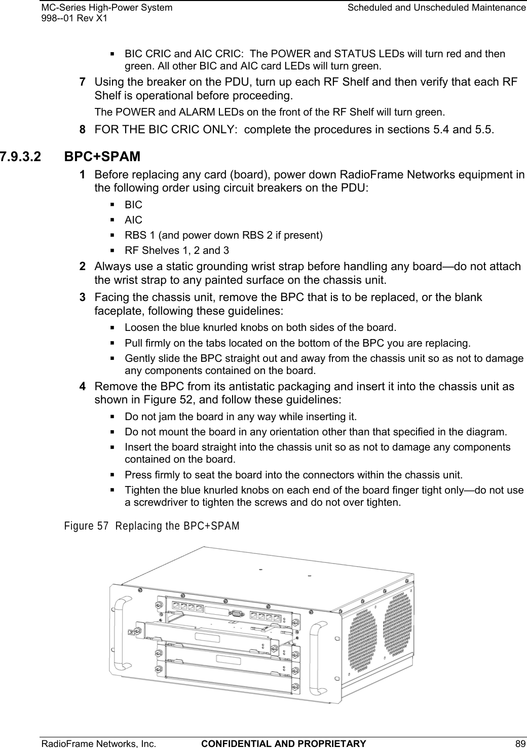 MC-Series High-Power System    Scheduled and Unscheduled Maintenance 998--01 Rev X1 RadioFrame Networks, Inc.  CONFIDENTIAL AND PROPRIETARY 89    BIC CRIC and AIC CRIC:  The POWER and STATUS LEDs will turn red and then green. All other BIC and AIC card LEDs will turn green. 7  Using the breaker on the PDU, turn up each RF Shelf and then verify that each RF Shelf is operational before proceeding. The POWER and ALARM LEDs on the front of the RF Shelf will turn green. 8  FOR THE BIC CRIC ONLY:  complete the procedures in sections 5.4 and 5.5. 7.9.3.2 BPC+SPAM 1  Before replacing any card (board), power down RadioFrame Networks equipment in the following order using circuit breakers on the PDU:  BIC  AIC  RBS 1 (and power down RBS 2 if present)  RF Shelves 1, 2 and 3 2  Always use a static grounding wrist strap before handling any board—do not attach the wrist strap to any painted surface on the chassis unit. 3  Facing the chassis unit, remove the BPC that is to be replaced, or the blank faceplate, following these guidelines:  Loosen the blue knurled knobs on both sides of the board.  Pull firmly on the tabs located on the bottom of the BPC you are replacing.  Gently slide the BPC straight out and away from the chassis unit so as not to damage any components contained on the board. 4  Remove the BPC from its antistatic packaging and insert it into the chassis unit as shown in Figure 52, and follow these guidelines:  Do not jam the board in any way while inserting it.  Do not mount the board in any orientation other than that specified in the diagram.  Insert the board straight into the chassis unit so as not to damage any components contained on the board.  Press firmly to seat the board into the connectors within the chassis unit.  Tighten the blue knurled knobs on each end of the board finger tight only—do not use a screwdriver to tighten the screws and do not over tighten. Figure 57  Replacing the BPC+SPAM   