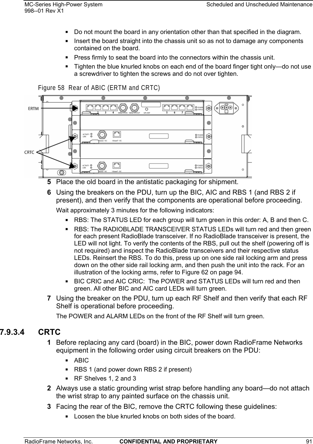 MC-Series High-Power System    Scheduled and Unscheduled Maintenance 998--01 Rev X1 RadioFrame Networks, Inc.  CONFIDENTIAL AND PROPRIETARY 91    Do not mount the board in any orientation other than that specified in the diagram.  Insert the board straight into the chassis unit so as not to damage any components contained on the board.  Press firmly to seat the board into the connectors within the chassis unit.  Tighten the blue knurled knobs on each end of the board finger tight only—do not use a screwdriver to tighten the screws and do not over tighten. Figure 58  Rear of ABIC (ERTM and CRTC)  5  Place the old board in the antistatic packaging for shipment. 6  Using the breakers on the PDU, turn up the BIC, AIC and RBS 1 (and RBS 2 if present), and then verify that the components are operational before proceeding. Wait approximately 3 minutes for the following indicators:  RBS: The STATUS LED for each group will turn green in this order: A, B and then C.   RBS: The RADIOBLADE TRANSCEIVER STATUS LEDs will turn red and then green for each present RadioBlade transceiver. If no RadioBlade transceiver is present, the LED will not light. To verify the contents of the RBS, pull out the shelf (powering off is not required) and inspect the RadioBlade transceivers and their respective status LEDs. Reinsert the RBS. To do this, press up on one side rail locking arm and press down on the other side rail locking arm, and then push the unit into the rack. For an illustration of the locking arms, refer to Figure 62 on page 94.  BIC CRIC and AIC CRIC:  The POWER and STATUS LEDs will turn red and then green. All other BIC and AIC card LEDs will turn green. 7  Using the breaker on the PDU, turn up each RF Shelf and then verify that each RF Shelf is operational before proceeding. The POWER and ALARM LEDs on the front of the RF Shelf will turn green. 7.9.3.4 CRTC 1  Before replacing any card (board) in the BIC, power down RadioFrame Networks equipment in the following order using circuit breakers on the PDU:  ABIC  RBS 1 (and power down RBS 2 if present)  RF Shelves 1, 2 and 3 2  Always use a static grounding wrist strap before handling any board—do not attach the wrist strap to any painted surface on the chassis unit. 3  Facing the rear of the BIC, remove the CRTC following these guidelines:  Loosen the blue knurled knobs on both sides of the board. 