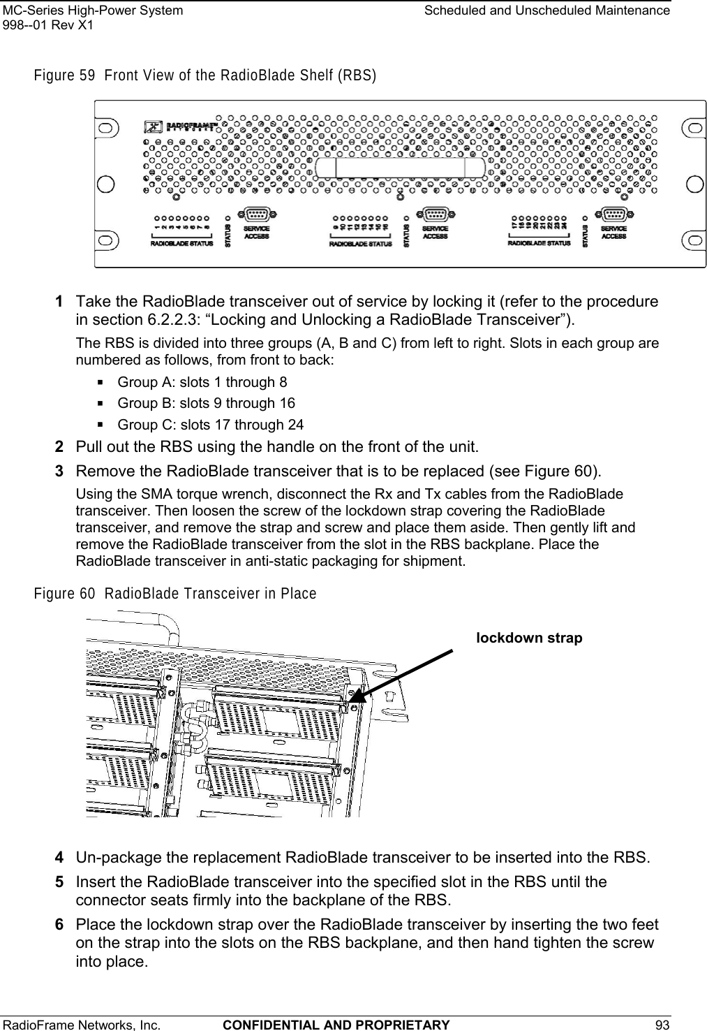 MC-Series High-Power System    Scheduled and Unscheduled Maintenance 998--01 Rev X1 RadioFrame Networks, Inc.  CONFIDENTIAL AND PROPRIETARY 93   Figure 59  Front View of the RadioBlade Shelf (RBS)  1  Take the RadioBlade transceiver out of service by locking it (refer to the procedure in section 6.2.2.3: “Locking and Unlocking a RadioBlade Transceiver”).  The RBS is divided into three groups (A, B and C) from left to right. Slots in each group are numbered as follows, from front to back:  Group A: slots 1 through 8  Group B: slots 9 through 16  Group C: slots 17 through 24 2  Pull out the RBS using the handle on the front of the unit. 3  Remove the RadioBlade transceiver that is to be replaced (see Figure 60). Using the SMA torque wrench, disconnect the Rx and Tx cables from the RadioBlade transceiver. Then loosen the screw of the lockdown strap covering the RadioBlade transceiver, and remove the strap and screw and place them aside. Then gently lift and remove the RadioBlade transceiver from the slot in the RBS backplane. Place the RadioBlade transceiver in anti-static packaging for shipment. Figure 60  RadioBlade Transceiver in Place  lockdown strap  4  Un-package the replacement RadioBlade transceiver to be inserted into the RBS. 5  Insert the RadioBlade transceiver into the specified slot in the RBS until the connector seats firmly into the backplane of the RBS. 6  Place the lockdown strap over the RadioBlade transceiver by inserting the two feet on the strap into the slots on the RBS backplane, and then hand tighten the screw into place. 