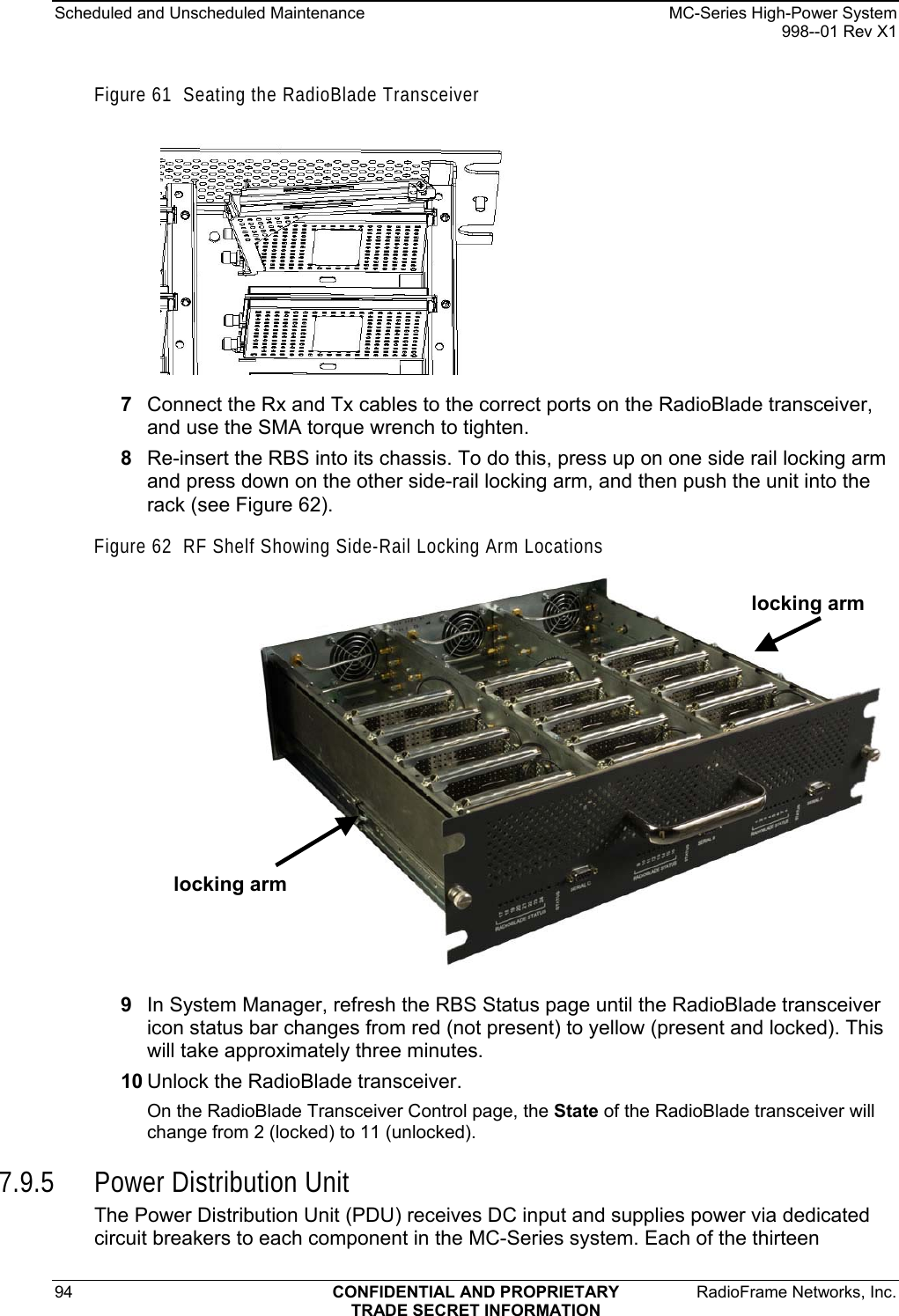 Scheduled and Unscheduled Maintenance    MC-Series High-Power System   998--01 Rev X1 94  CONFIDENTIAL AND PROPRIETARY  RadioFrame Networks, Inc.  TRADE SECRET INFORMATION Figure 61  Seating the RadioBlade Transceiver  7  Connect the Rx and Tx cables to the correct ports on the RadioBlade transceiver, and use the SMA torque wrench to tighten. 8  Re-insert the RBS into its chassis. To do this, press up on one side rail locking arm and press down on the other side-rail locking arm, and then push the unit into the rack (see Figure 62). Figure 62  RF Shelf Showing Side-Rail Locking Arm Locations  locking arm locking arm 9  In System Manager, refresh the RBS Status page until the RadioBlade transceiver icon status bar changes from red (not present) to yellow (present and locked). This will take approximately three minutes. 10 Unlock the RadioBlade transceiver. On the RadioBlade Transceiver Control page, the State of the RadioBlade transceiver will change from 2 (locked) to 11 (unlocked). 7.9.5 Power Distribution Unit The Power Distribution Unit (PDU) receives DC input and supplies power via dedicated circuit breakers to each component in the MC-Series system. Each of the thirteen 