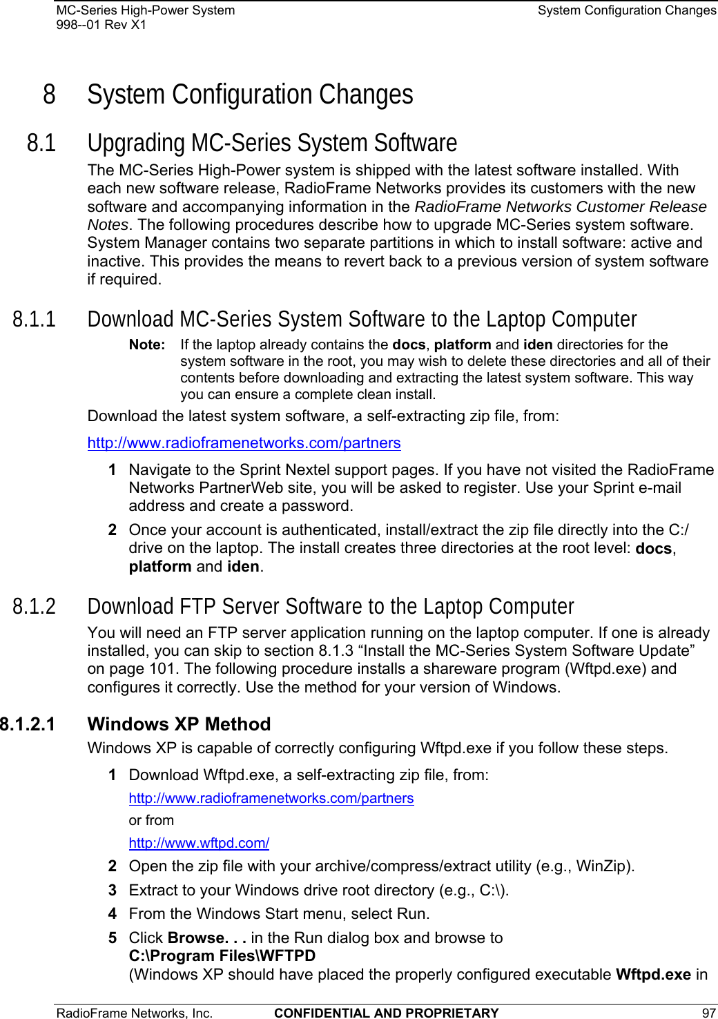 MC-Series High-Power System    System Configuration Changes 998--01 Rev X1 RadioFrame Networks, Inc.  CONFIDENTIAL AND PROPRIETARY 97   8 System Configuration Changes 8.1 Upgrading MC-Series System Software The MC-Series High-Power system is shipped with the latest software installed. With each new software release, RadioFrame Networks provides its customers with the new software and accompanying information in the RadioFrame Networks Customer Release Notes. The following procedures describe how to upgrade MC-Series system software. System Manager contains two separate partitions in which to install software: active and inactive. This provides the means to revert back to a previous version of system software if required. 8.1.1 Download MC-Series System Software to the Laptop Computer Note:  If the laptop already contains the docs, platform and iden directories for the system software in the root, you may wish to delete these directories and all of their contents before downloading and extracting the latest system software. This way you can ensure a complete clean install. Download the latest system software, a self-extracting zip file, from: http://www.radioframenetworks.com/partners  1  Navigate to the Sprint Nextel support pages. If you have not visited the RadioFrame Networks PartnerWeb site, you will be asked to register. Use your Sprint e-mail address and create a password. 2  Once your account is authenticated, install/extract the zip file directly into the C:/ drive on the laptop. The install creates three directories at the root level: docs, platform and iden.  8.1.2 Download FTP Server Software to the Laptop Computer You will need an FTP server application running on the laptop computer. If one is already installed, you can skip to section 8.1.3 “Install the MC-Series System Software Update” on page 101. The following procedure installs a shareware program (Wftpd.exe) and configures it correctly. Use the method for your version of Windows. 8.1.2.1 Windows XP Method Windows XP is capable of correctly configuring Wftpd.exe if you follow these steps. 1  Download Wftpd.exe, a self-extracting zip file, from: http://www.radioframenetworks.com/partners or from http://www.wftpd.com/ 2  Open the zip file with your archive/compress/extract utility (e.g., WinZip). 3  Extract to your Windows drive root directory (e.g., C:\). 4  From the Windows Start menu, select Run. 5  Click Browse. . . in the Run dialog box and browse to  C:\Program Files\WFTPD (Windows XP should have placed the properly configured executable Wftpd.exe in 