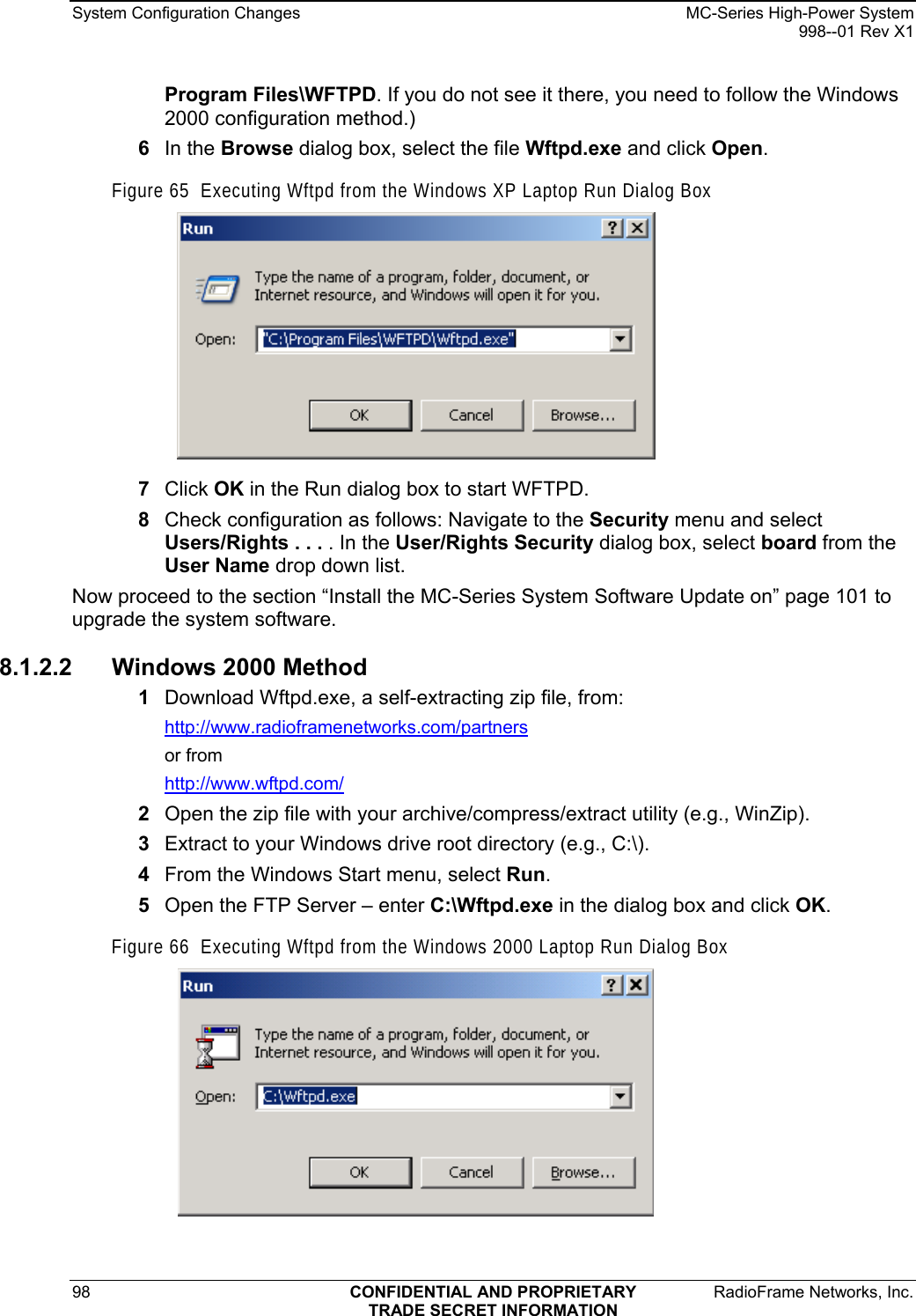 System Configuration Changes    MC-Series High-Power System   998--01 Rev X1 98  CONFIDENTIAL AND PROPRIETARY  RadioFrame Networks, Inc.  TRADE SECRET INFORMATION Program Files\WFTPD. If you do not see it there, you need to follow the Windows 2000 configuration method.) 6  In the Browse dialog box, select the file Wftpd.exe and click Open. Figure 65  Executing Wftpd from the Windows XP Laptop Run Dialog Box  7  Click OK in the Run dialog box to start WFTPD. 8  Check configuration as follows: Navigate to the Security menu and select Users/Rights . . . . In the User/Rights Security dialog box, select board from the User Name drop down list. Now proceed to the section “Install the MC-Series System Software Update on” page 101 to upgrade the system software. 8.1.2.2 Windows 2000 Method 1  Download Wftpd.exe, a self-extracting zip file, from: http://www.radioframenetworks.com/partners or from http://www.wftpd.com/ 2  Open the zip file with your archive/compress/extract utility (e.g., WinZip). 3  Extract to your Windows drive root directory (e.g., C:\). 4  From the Windows Start menu, select Run. 5  Open the FTP Server – enter C:\Wftpd.exe in the dialog box and click OK. Figure 66  Executing Wftpd from the Windows 2000 Laptop Run Dialog Box  