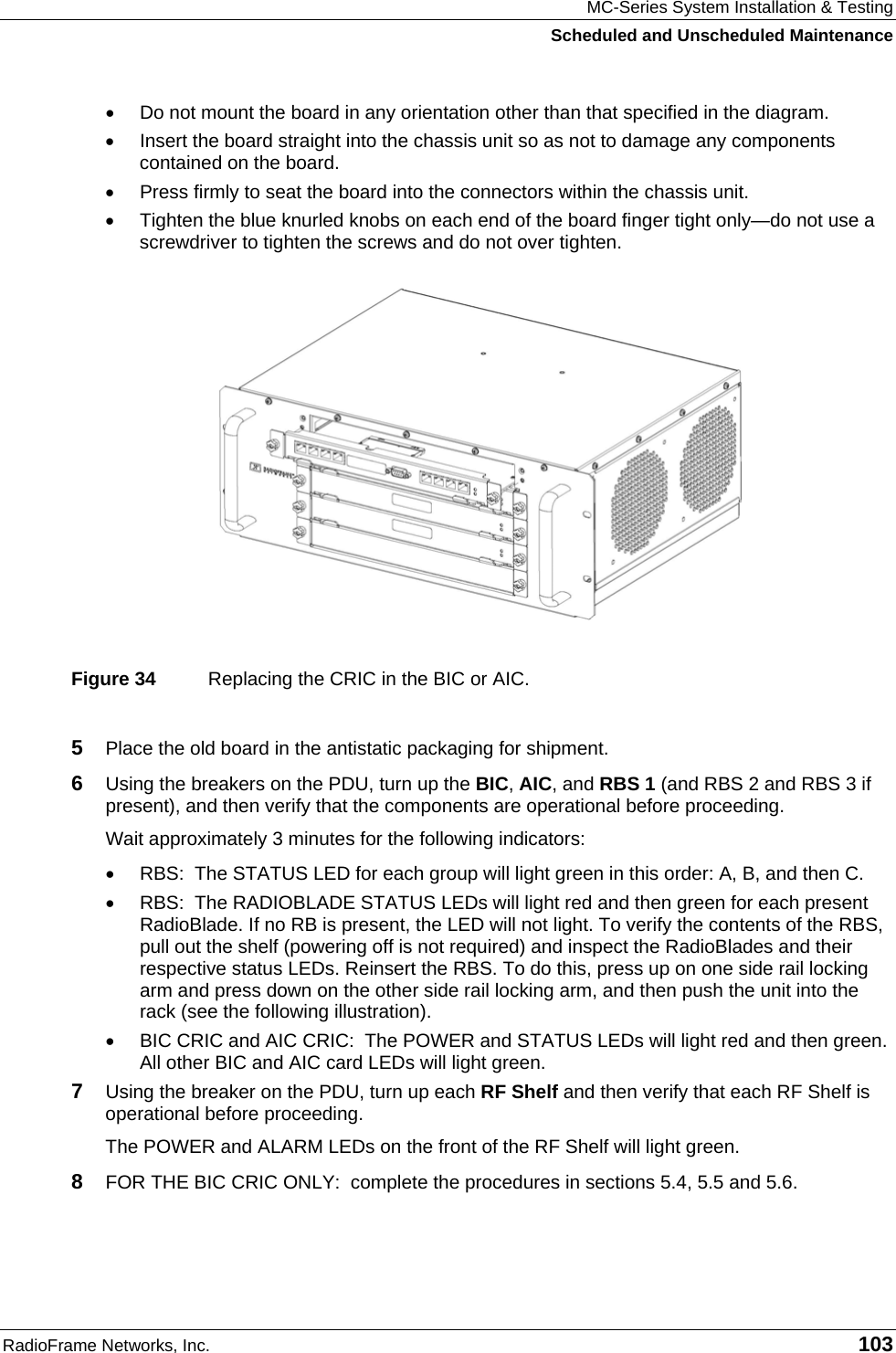 MC-Series System Installation &amp; Testing Scheduled and Unscheduled Maintenance RadioFrame Networks, Inc.   103 •  Do not mount the board in any orientation other than that specified in the diagram. •  Insert the board straight into the chassis unit so as not to damage any components contained on the board. •  Press firmly to seat the board into the connectors within the chassis unit. •  Tighten the blue knurled knobs on each end of the board finger tight only—do not use a screwdriver to tighten the screws and do not over tighten.  Figure 34  Replacing the CRIC in the BIC or AIC. 5  Place the old board in the antistatic packaging for shipment. 6  Using the breakers on the PDU, turn up the BIC, AIC, and RBS 1 (and RBS 2 and RBS 3 if present), and then verify that the components are operational before proceeding. Wait approximately 3 minutes for the following indicators: •  RBS:  The STATUS LED for each group will light green in this order: A, B, and then C.  •  RBS:  The RADIOBLADE STATUS LEDs will light red and then green for each present RadioBlade. If no RB is present, the LED will not light. To verify the contents of the RBS, pull out the shelf (powering off is not required) and inspect the RadioBlades and their respective status LEDs. Reinsert the RBS. To do this, press up on one side rail locking arm and press down on the other side rail locking arm, and then push the unit into the rack (see the following illustration). •  BIC CRIC and AIC CRIC:  The POWER and STATUS LEDs will light red and then green. All other BIC and AIC card LEDs will light green. 7  Using the breaker on the PDU, turn up each RF Shelf and then verify that each RF Shelf is operational before proceeding. The POWER and ALARM LEDs on the front of the RF Shelf will light green. 8  FOR THE BIC CRIC ONLY:  complete the procedures in sections 5.4, 5.5 and 5.6. 