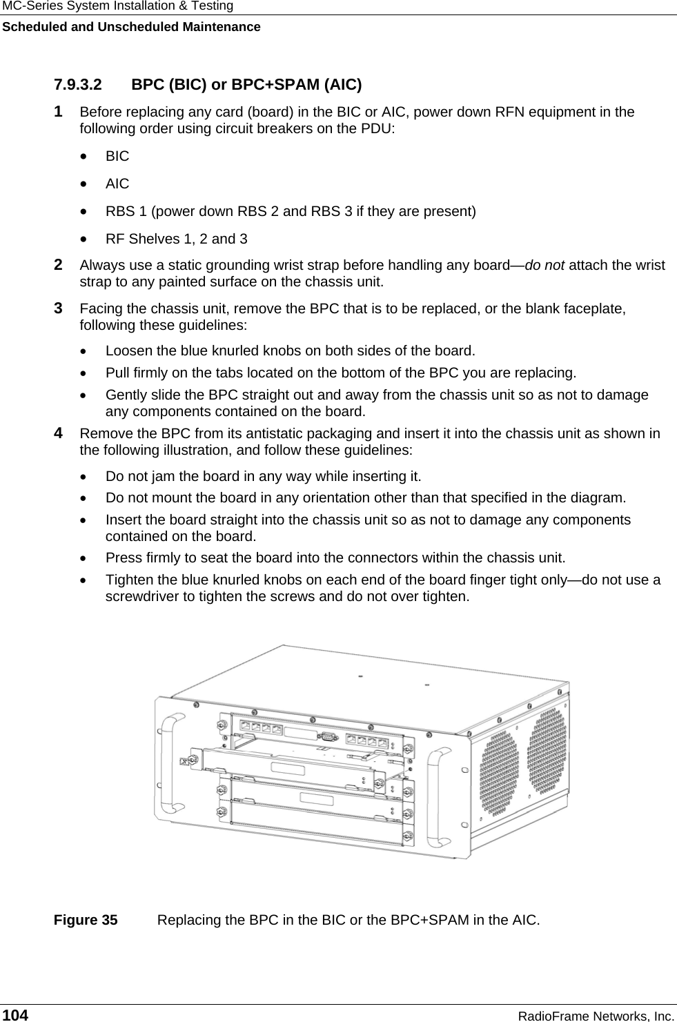 MC-Series System Installation &amp; Testing Scheduled and Unscheduled Maintenance 104  RadioFrame Networks, Inc. 7.9.3.2  BPC (BIC) or BPC+SPAM (AIC) 1  Before replacing any card (board) in the BIC or AIC, power down RFN equipment in the following order using circuit breakers on the PDU: • BIC • AIC • RBS 1 (power down RBS 2 and RBS 3 if they are present) • RF Shelves 1, 2 and 3 2  Always use a static grounding wrist strap before handling any board—do not attach the wrist strap to any painted surface on the chassis unit. 3  Facing the chassis unit, remove the BPC that is to be replaced, or the blank faceplate, following these guidelines: •  Loosen the blue knurled knobs on both sides of the board. •  Pull firmly on the tabs located on the bottom of the BPC you are replacing. •  Gently slide the BPC straight out and away from the chassis unit so as not to damage any components contained on the board. 4  Remove the BPC from its antistatic packaging and insert it into the chassis unit as shown in the following illustration, and follow these guidelines: •  Do not jam the board in any way while inserting it. •  Do not mount the board in any orientation other than that specified in the diagram. •  Insert the board straight into the chassis unit so as not to damage any components contained on the board. •  Press firmly to seat the board into the connectors within the chassis unit. •  Tighten the blue knurled knobs on each end of the board finger tight only—do not use a screwdriver to tighten the screws and do not over tighten.    Figure 35  Replacing the BPC in the BIC or the BPC+SPAM in the AIC. 