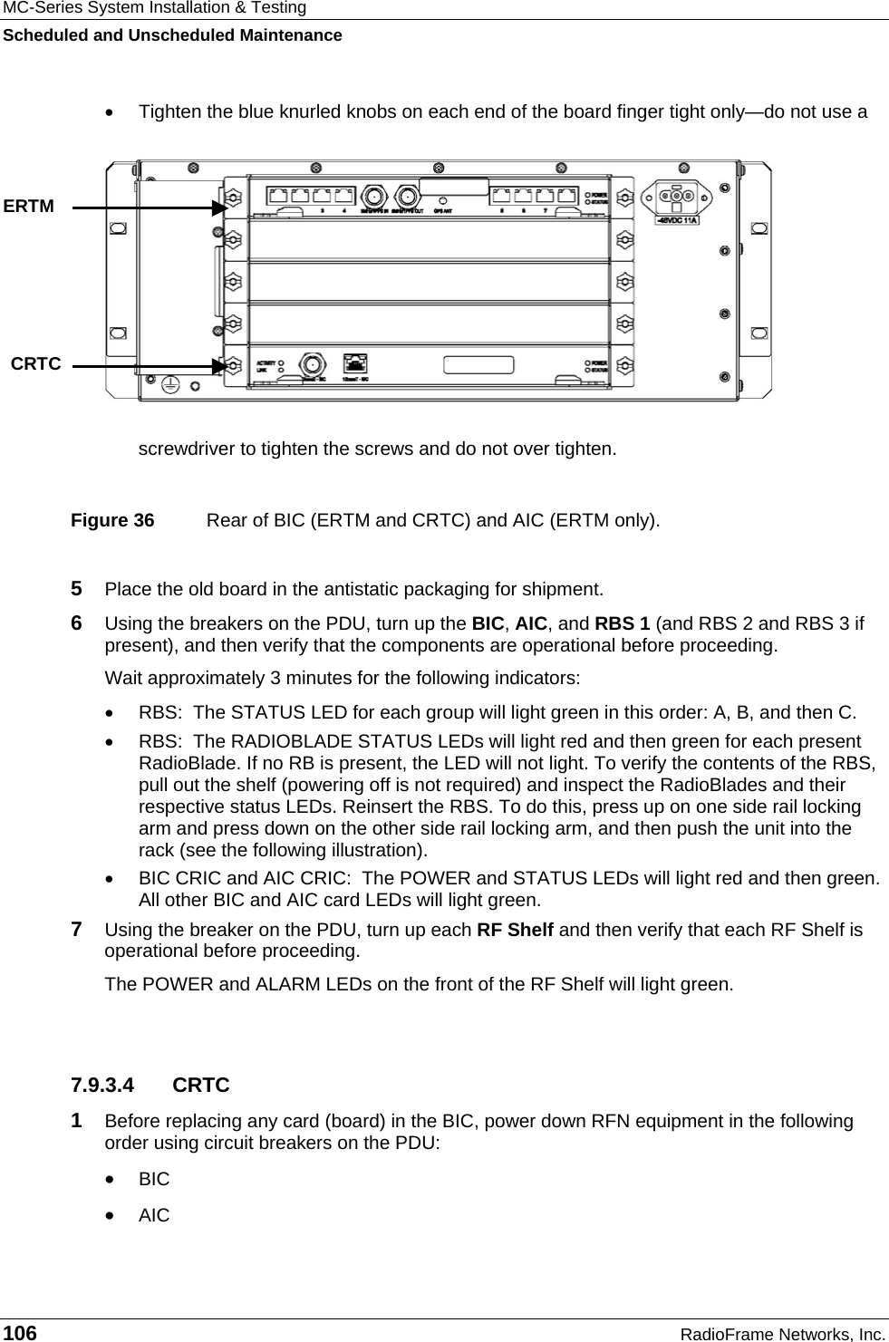 MC-Series System Installation &amp; Testing Scheduled and Unscheduled Maintenance 106  RadioFrame Networks, Inc. •  Tighten the blue knurled knobs on each end of the board finger tight only—do not use a screwdriver to tighten the screws and do not over tighten.  Figure 36  Rear of BIC (ERTM and CRTC) and AIC (ERTM only). 5  Place the old board in the antistatic packaging for shipment. 6  Using the breakers on the PDU, turn up the BIC, AIC, and RBS 1 (and RBS 2 and RBS 3 if present), and then verify that the components are operational before proceeding. Wait approximately 3 minutes for the following indicators: •  RBS:  The STATUS LED for each group will light green in this order: A, B, and then C.  •  RBS:  The RADIOBLADE STATUS LEDs will light red and then green for each present RadioBlade. If no RB is present, the LED will not light. To verify the contents of the RBS, pull out the shelf (powering off is not required) and inspect the RadioBlades and their respective status LEDs. Reinsert the RBS. To do this, press up on one side rail locking arm and press down on the other side rail locking arm, and then push the unit into the rack (see the following illustration). •  BIC CRIC and AIC CRIC:  The POWER and STATUS LEDs will light red and then green. All other BIC and AIC card LEDs will light green. 7  Using the breaker on the PDU, turn up each RF Shelf and then verify that each RF Shelf is operational before proceeding. The POWER and ALARM LEDs on the front of the RF Shelf will light green.  7.9.3.4 CRTC 1  Before replacing any card (board) in the BIC, power down RFN equipment in the following order using circuit breakers on the PDU: • BIC • AIC     ERTM CRTC 