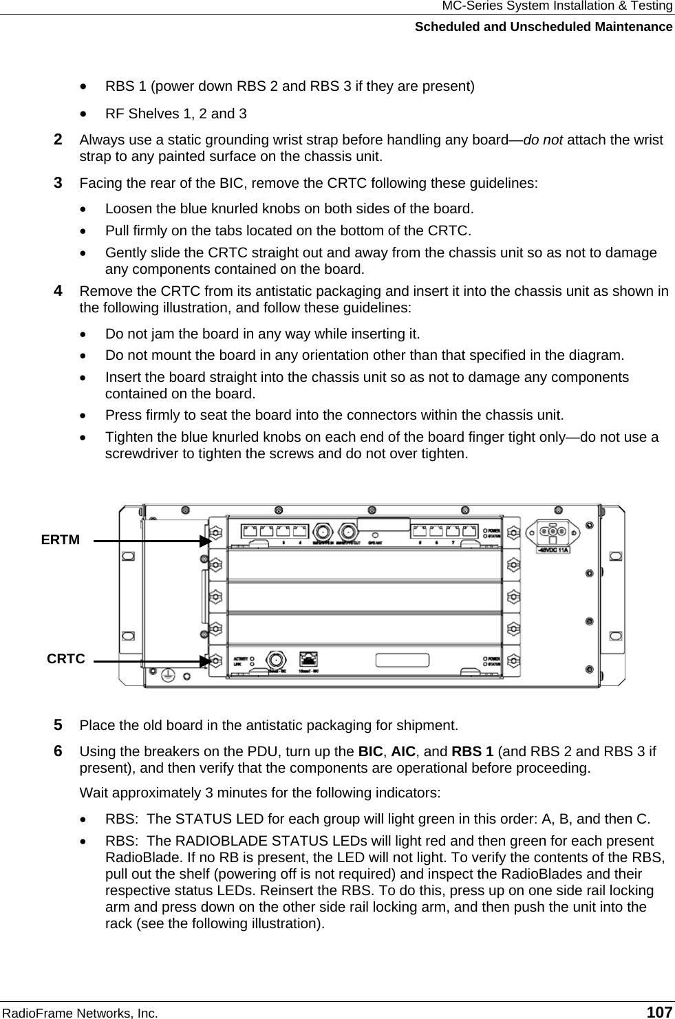 MC-Series System Installation &amp; Testing Scheduled and Unscheduled Maintenance RadioFrame Networks, Inc.   107 • RBS 1 (power down RBS 2 and RBS 3 if they are present) • RF Shelves 1, 2 and 3 2  Always use a static grounding wrist strap before handling any board—do not attach the wrist strap to any painted surface on the chassis unit. 3  Facing the rear of the BIC, remove the CRTC following these guidelines: •  Loosen the blue knurled knobs on both sides of the board. •  Pull firmly on the tabs located on the bottom of the CRTC. •  Gently slide the CRTC straight out and away from the chassis unit so as not to damage any components contained on the board. 4  Remove the CRTC from its antistatic packaging and insert it into the chassis unit as shown in the following illustration, and follow these guidelines: •  Do not jam the board in any way while inserting it. •  Do not mount the board in any orientation other than that specified in the diagram. •  Insert the board straight into the chassis unit so as not to damage any components contained on the board. •  Press firmly to seat the board into the connectors within the chassis unit. •  Tighten the blue knurled knobs on each end of the board finger tight only—do not use a screwdriver to tighten the screws and do not over tighten.  5  Place the old board in the antistatic packaging for shipment. 6  Using the breakers on the PDU, turn up the BIC, AIC, and RBS 1 (and RBS 2 and RBS 3 if present), and then verify that the components are operational before proceeding. Wait approximately 3 minutes for the following indicators: •  RBS:  The STATUS LED for each group will light green in this order: A, B, and then C.  •  RBS:  The RADIOBLADE STATUS LEDs will light red and then green for each present RadioBlade. If no RB is present, the LED will not light. To verify the contents of the RBS, pull out the shelf (powering off is not required) and inspect the RadioBlades and their respective status LEDs. Reinsert the RBS. To do this, press up on one side rail locking arm and press down on the other side rail locking arm, and then push the unit into the rack (see the following illustration).    ERTM CRTC 