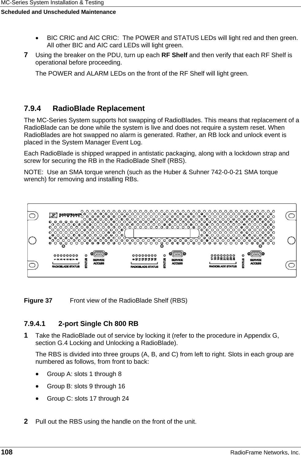 MC-Series System Installation &amp; Testing Scheduled and Unscheduled Maintenance 108  RadioFrame Networks, Inc. •  BIC CRIC and AIC CRIC:  The POWER and STATUS LEDs will light red and then green. All other BIC and AIC card LEDs will light green. 7  Using the breaker on the PDU, turn up each RF Shelf and then verify that each RF Shelf is operational before proceeding. The POWER and ALARM LEDs on the front of the RF Shelf will light green.  7.9.4 RadioBlade Replacement The MC-Series System supports hot swapping of RadioBlades. This means that replacement of a RadioBlade can be done while the system is live and does not require a system reset. When RadioBlades are hot swapped no alarm is generated. Rather, an RB lock and unlock event is placed in the System Manager Event Log. Each RadioBlade is shipped wrapped in antistatic packaging, along with a lockdown strap and screw for securing the RB in the RadioBlade Shelf (RBS).   NOTE:  Use an SMA torque wrench (such as the Huber &amp; Suhner 742-0-0-21 SMA torque wrench) for removing and installing RBs.    Figure 37  Front view of the RadioBlade Shelf (RBS) 7.9.4.1  2-port Single Ch 800 RB 1  Take the RadioBlade out of service by locking it (refer to the procedure in Appendix G, section G.4 Locking and Unlocking a RadioBlade).  The RBS is divided into three groups (A, B, and C) from left to right. Slots in each group are numbered as follows, from front to back: • Group A: slots 1 through 8 • Group B: slots 9 through 16 • Group C: slots 17 through 24  2  Pull out the RBS using the handle on the front of the unit. 