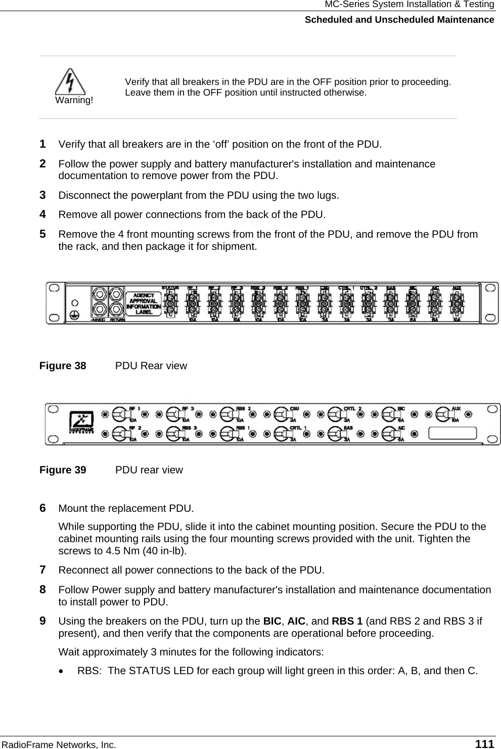 MC-Series System Installation &amp; Testing Scheduled and Unscheduled Maintenance RadioFrame Networks, Inc.   111  Warning! Verify that all breakers in the PDU are in the OFF position prior to proceeding. Leave them in the OFF position until instructed otherwise.  1  Verify that all breakers are in the ‘off’ position on the front of the PDU. 2  Follow the power supply and battery manufacturer&apos;s installation and maintenance documentation to remove power from the PDU. 3  Disconnect the powerplant from the PDU using the two lugs. 4  Remove all power connections from the back of the PDU. 5  Remove the 4 front mounting screws from the front of the PDU, and remove the PDU from the rack, and then package it for shipment.    Figure 38  PDU Rear view  Figure 39  PDU rear view 6  Mount the replacement PDU.  While supporting the PDU, slide it into the cabinet mounting position. Secure the PDU to the cabinet mounting rails using the four mounting screws provided with the unit. Tighten the screws to 4.5 Nm (40 in-lb).  7  Reconnect all power connections to the back of the PDU. 8  Follow Power supply and battery manufacturer&apos;s installation and maintenance documentation to install power to PDU. 9  Using the breakers on the PDU, turn up the BIC, AIC, and RBS 1 (and RBS 2 and RBS 3 if present), and then verify that the components are operational before proceeding. Wait approximately 3 minutes for the following indicators: •  RBS:  The STATUS LED for each group will light green in this order: A, B, and then C.  