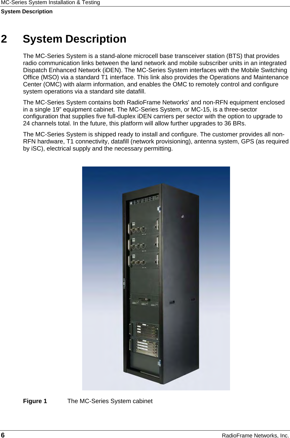 MC-Series System Installation &amp; Testing System Description 6  RadioFrame Networks, Inc. 2 System Description The MC-Series System is a stand-alone microcell base transceiver station (BTS) that provides radio communication links between the land network and mobile subscriber units in an integrated Dispatch Enhanced Network (iDEN). The MC-Series System interfaces with the Mobile Switching Office (MSO) via a standard T1 interface. This link also provides the Operations and Maintenance Center (OMC) with alarm information, and enables the OMC to remotely control and configure system operations via a standard site datafill.  The MC-Series System contains both RadioFrame Networks&apos; and non-RFN equipment enclosed in a single 19” equipment cabinet. The MC-Series System, or MC-15, is a three-sector configuration that supplies five full-duplex iDEN carriers per sector with the option to upgrade to 24 channels total. In the future, this platform will allow further upgrades to 36 BRs. The MC-Series System is shipped ready to install and configure. The customer provides all non-RFN hardware, T1 connectivity, datafill (network provisioning), antenna system, GPS (as required by iSC), electrical supply and the necessary permitting.   Figure 1  The MC-Series System cabinet 
