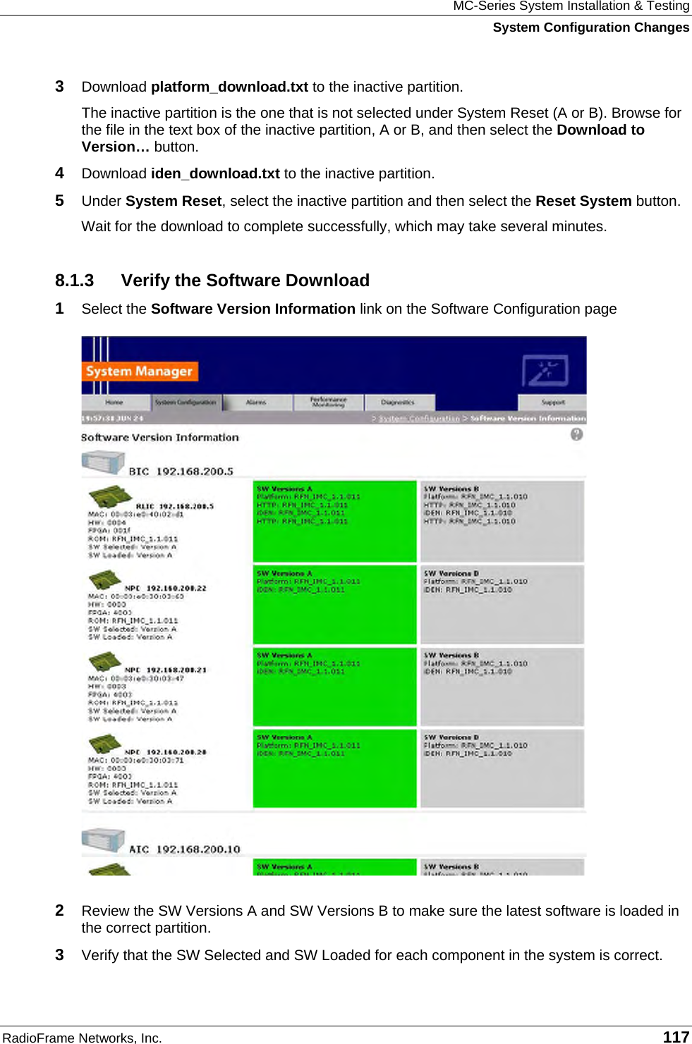MC-Series System Installation &amp; Testing System Configuration Changes RadioFrame Networks, Inc.   117 3  Download platform_download.txt to the inactive partition. The inactive partition is the one that is not selected under System Reset (A or B). Browse for the file in the text box of the inactive partition, A or B, and then select the Download to Version… button.  4  Download iden_download.txt to the inactive partition. 5  Under System Reset, select the inactive partition and then select the Reset System button.  Wait for the download to complete successfully, which may take several minutes.  8.1.3  Verify the Software Download 1  Select the Software Version Information link on the Software Configuration page   2  Review the SW Versions A and SW Versions B to make sure the latest software is loaded in the correct partition. 3  Verify that the SW Selected and SW Loaded for each component in the system is correct. 