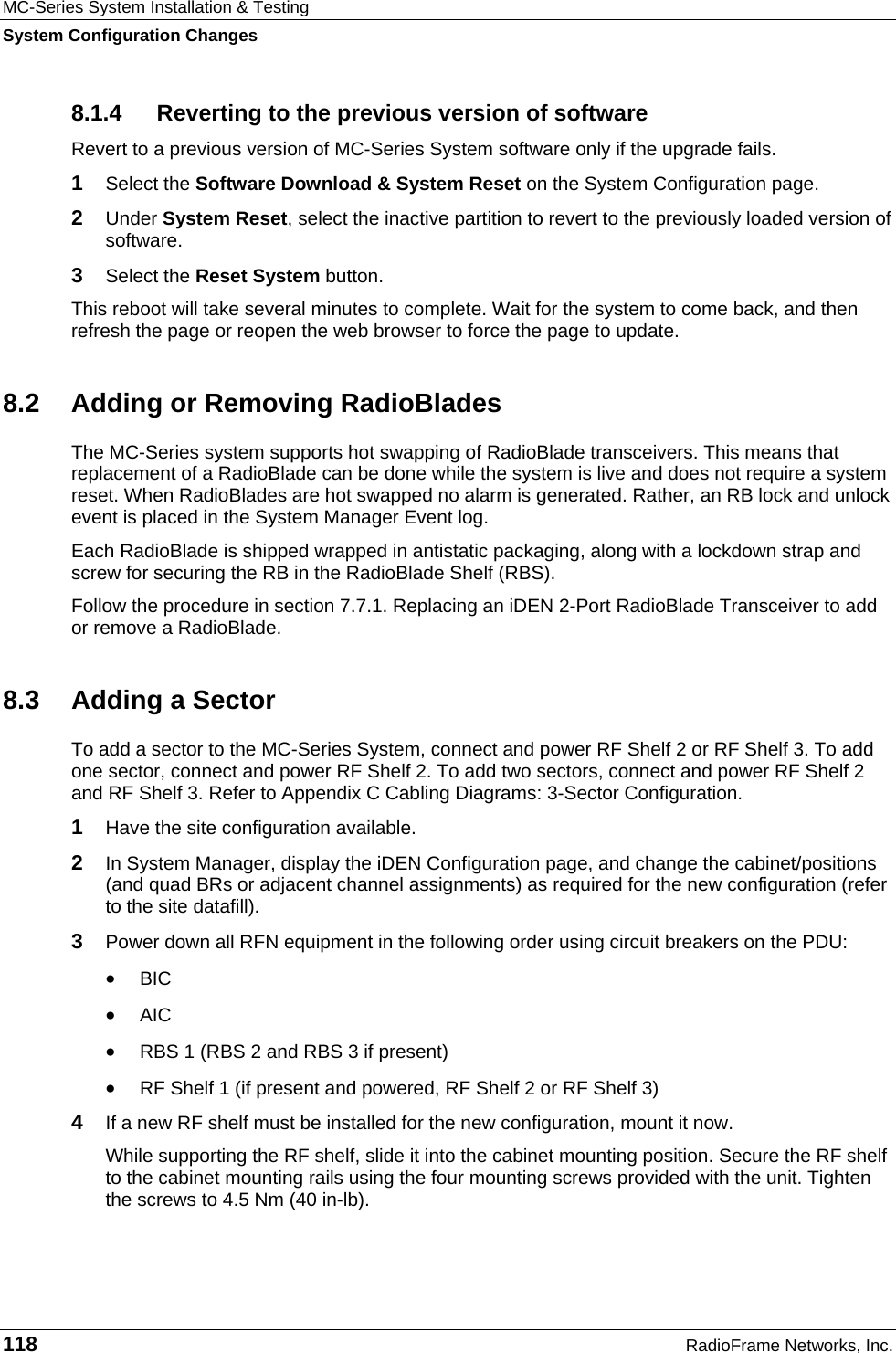 MC-Series System Installation &amp; Testing System Configuration Changes 118  RadioFrame Networks, Inc. 8.1.4  Reverting to the previous version of software Revert to a previous version of MC-Series System software only if the upgrade fails. 1  Select the Software Download &amp; System Reset on the System Configuration page. 2  Under System Reset, select the inactive partition to revert to the previously loaded version of software.  3  Select the Reset System button. This reboot will take several minutes to complete. Wait for the system to come back, and then refresh the page or reopen the web browser to force the page to update. 8.2  Adding or Removing RadioBlades The MC-Series system supports hot swapping of RadioBlade transceivers. This means that replacement of a RadioBlade can be done while the system is live and does not require a system reset. When RadioBlades are hot swapped no alarm is generated. Rather, an RB lock and unlock event is placed in the System Manager Event log. Each RadioBlade is shipped wrapped in antistatic packaging, along with a lockdown strap and screw for securing the RB in the RadioBlade Shelf (RBS).   Follow the procedure in section 7.7.1. Replacing an iDEN 2-Port RadioBlade Transceiver to add or remove a RadioBlade. 8.3  Adding a Sector To add a sector to the MC-Series System, connect and power RF Shelf 2 or RF Shelf 3. To add one sector, connect and power RF Shelf 2. To add two sectors, connect and power RF Shelf 2 and RF Shelf 3. Refer to Appendix C Cabling Diagrams: 3-Sector Configuration. 1  Have the site configuration available. 2  In System Manager, display the iDEN Configuration page, and change the cabinet/positions (and quad BRs or adjacent channel assignments) as required for the new configuration (refer to the site datafill). 3  Power down all RFN equipment in the following order using circuit breakers on the PDU: • BIC • AIC • RBS 1 (RBS 2 and RBS 3 if present) • RF Shelf 1 (if present and powered, RF Shelf 2 or RF Shelf 3) 4  If a new RF shelf must be installed for the new configuration, mount it now. While supporting the RF shelf, slide it into the cabinet mounting position. Secure the RF shelf to the cabinet mounting rails using the four mounting screws provided with the unit. Tighten the screws to 4.5 Nm (40 in-lb).  