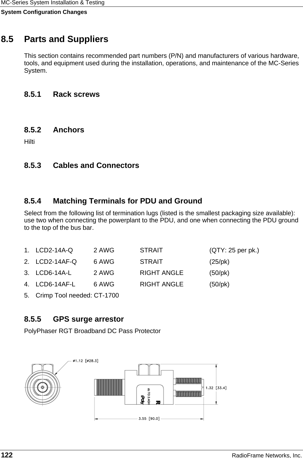 MC-Series System Installation &amp; Testing System Configuration Changes 122  RadioFrame Networks, Inc. 8.5  Parts and Suppliers This section contains recommended part numbers (P/N) and manufacturers of various hardware, tools, and equipment used during the installation, operations, and maintenance of the MC-Series System.  8.5.1 Rack screws  8.5.2 Anchors Hilti 8.5.3  Cables and Connectors  8.5.4  Matching Terminals for PDU and Ground Select from the following list of termination lugs (listed is the smallest packaging size available): use two when connecting the powerplant to the PDU, and one when connecting the PDU ground to the top of the bus bar.   1.  LCD2-14A-Q   2 AWG   STRAIT  (QTY: 25 per pk.) 2.  LCD2-14AF-Q   6 AWG  STRAIT  (25/pk) 3.  LCD6-14A-L   2 AWG  RIGHT ANGLE  (50/pk)   4.  LCD6-14AF-L   6 AWG  RIGHT ANGLE  (50/pk) 5.  Crimp Tool needed: CT-1700 8.5.5  GPS surge arrestor PolyPhaser RGT Broadband DC Pass Protector  