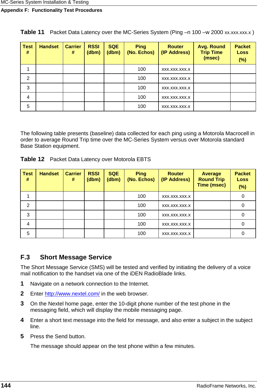 MC-Series System Installation &amp; Testing Appendix F:  Functionality Test Procedures 144  RadioFrame Networks, Inc. Table 11  Packet Data Latency over the MC-Series System (Ping –n 100 –w 2000 xx.xxx.xxx.x ) Test #  Handset  Carrier #  RSSI (dbm)  SQE (dbm)  Ping  (No. Echos)  Router  (IP Address)  Avg. Round Trip Time (msec) Packet Loss (%) 1         100  xxx.xxx.xxx.x     2         100  xxx.xxx.xxx.x     3         100  xxx.xxx.xxx.x     4         100  xxx.xxx.xxx.x     5         100  xxx.xxx.xxx.x       The following table presents (baseline) data collected for each ping using a Motorola Macrocell in order to average Round Trip time over the MC-Series System versus over Motorola standard Base Station equipment. Table 12  Packet Data Latency over Motorola EBTS Test #  Handset  Carrier #  RSSI (dbm)  SQE (dbm)  Ping  (No. Echos)  Router  (IP Address)  Average Round Trip Time (msec) Packet Loss (%) 1         100  xxx.xxx.xxx.x    0 2         100  xxx.xxx.xxx.x    0 3         100  xxx.xxx.xxx.x    0 4         100  xxx.xxx.xxx.x    0 5         100  xxx.xxx.xxx.x    0  F.3  Short Message Service The Short Message Service (SMS) will be tested and verified by initiating the delivery of a voice mail notification to the handset via one of the iDEN RadioBlade links. 1  Navigate on a network connection to the Internet.   2  Enter http://www.nextel.com/ in the web browser. 3  On the Nextel home page, enter the 10-digit phone number of the test phone in the messaging field, which will display the mobile messaging page. 4  Enter a short text message into the field for message, and also enter a subject in the subject line. 5  Press the Send button. The message should appear on the test phone within a few minutes. 