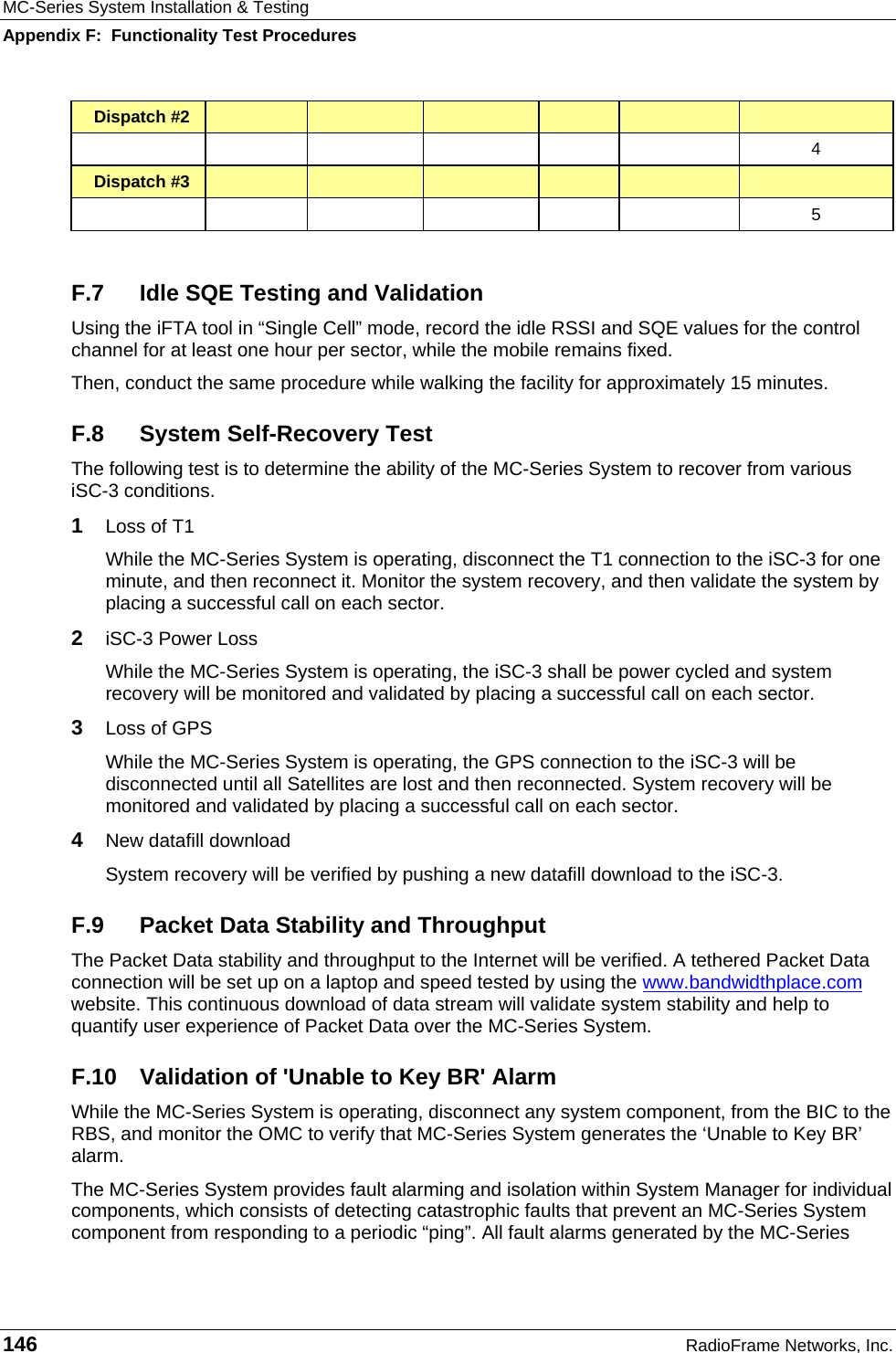 MC-Series System Installation &amp; Testing Appendix F:  Functionality Test Procedures 146  RadioFrame Networks, Inc. Dispatch #2                    4 Dispatch #3                    5  F.7  Idle SQE Testing and Validation Using the iFTA tool in “Single Cell” mode, record the idle RSSI and SQE values for the control channel for at least one hour per sector, while the mobile remains fixed. Then, conduct the same procedure while walking the facility for approximately 15 minutes. F.8  System Self-Recovery Test The following test is to determine the ability of the MC-Series System to recover from various iSC-3 conditions. 1  Loss of T1 While the MC-Series System is operating, disconnect the T1 connection to the iSC-3 for one minute, and then reconnect it. Monitor the system recovery, and then validate the system by placing a successful call on each sector. 2  iSC-3 Power Loss While the MC-Series System is operating, the iSC-3 shall be power cycled and system recovery will be monitored and validated by placing a successful call on each sector. 3  Loss of GPS While the MC-Series System is operating, the GPS connection to the iSC-3 will be disconnected until all Satellites are lost and then reconnected. System recovery will be monitored and validated by placing a successful call on each sector. 4  New datafill download System recovery will be verified by pushing a new datafill download to the iSC-3. F.9  Packet Data Stability and Throughput The Packet Data stability and throughput to the Internet will be verified. A tethered Packet Data connection will be set up on a laptop and speed tested by using the www.bandwidthplace.com website. This continuous download of data stream will validate system stability and help to quantify user experience of Packet Data over the MC-Series System. F.10 Validation of &apos;Unable to Key BR&apos; Alarm While the MC-Series System is operating, disconnect any system component, from the BIC to the RBS, and monitor the OMC to verify that MC-Series System generates the ‘Unable to Key BR’ alarm.  The MC-Series System provides fault alarming and isolation within System Manager for individual components, which consists of detecting catastrophic faults that prevent an MC-Series System component from responding to a periodic “ping”. All fault alarms generated by the MC-Series 