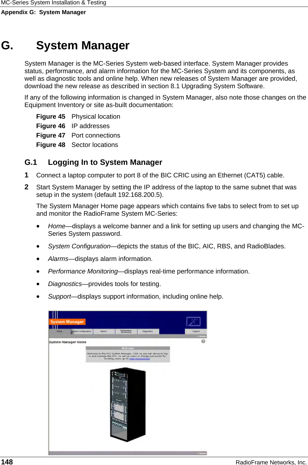 MC-Series System Installation &amp; Testing Appendix G:  System Manager 148  RadioFrame Networks, Inc. G. System Manager System Manager is the MC-Series System web-based interface. System Manager provides status, performance, and alarm information for the MC-Series System and its components, as well as diagnostic tools and online help. When new releases of System Manager are provided, download the new release as described in section 8.1 Upgrading System Software. If any of the following information is changed in System Manager, also note those changes on the Equipment Inventory or site as-built documentation: Figure 45  Physical location Figure 46  IP addresses Figure 47  Port connections Figure 48  Sector locations G.1  Logging In to System Manager 1  Connect a laptop computer to port 8 of the BIC CRIC using an Ethernet (CAT5) cable. 2  Start System Manager by setting the IP address of the laptop to the same subnet that was setup in the system (default 192.168.200.5). The System Manager Home page appears which contains five tabs to select from to set up and monitor the RadioFrame System MC-Series: • Home—displays a welcome banner and a link for setting up users and changing the MC-Series System password. • System Configuration—depicts the status of the BIC, AIC, RBS, and RadioBlades. • Alarms—displays alarm information. • Performance Monitoring—displays real-time performance information. • Diagnostics—provides tools for testing. • Support—displays support information, including online help. 