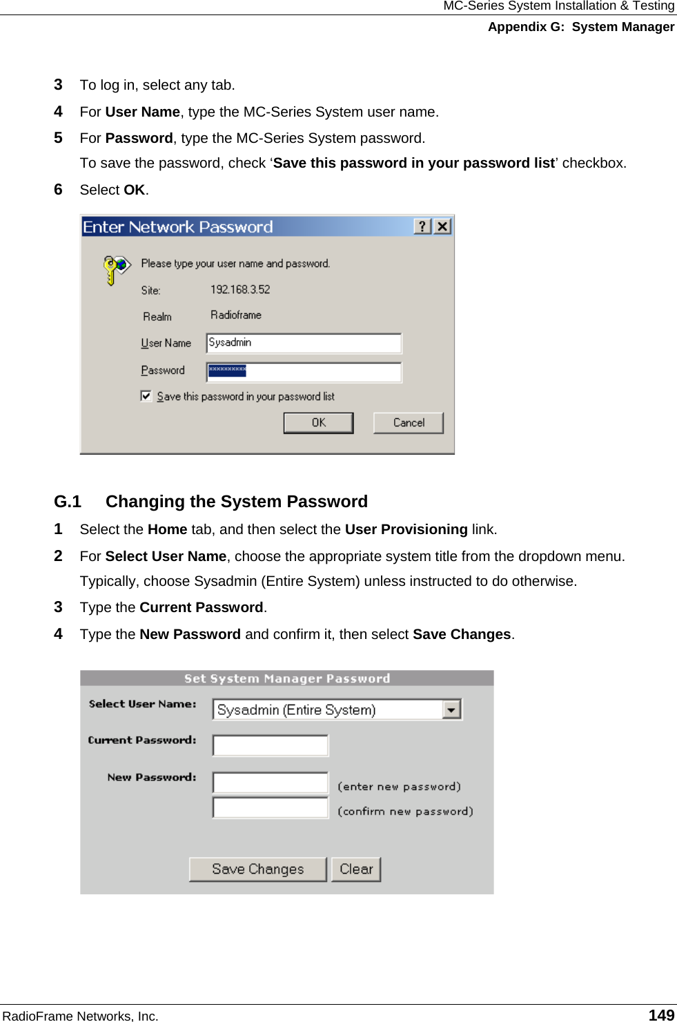 MC-Series System Installation &amp; Testing Appendix G:  System Manager RadioFrame Networks, Inc.   149 3  To log in, select any tab. 4  For User Name, type the MC-Series System user name. 5  For Password, type the MC-Series System password. To save the password, check ‘Save this password in your password list’ checkbox. 6  Select OK.  G.1  Changing the System Password 1  Select the Home tab, and then select the User Provisioning link. 2  For Select User Name, choose the appropriate system title from the dropdown menu. Typically, choose Sysadmin (Entire System) unless instructed to do otherwise.  3  Type the Current Password. 4  Type the New Password and confirm it, then select Save Changes.  