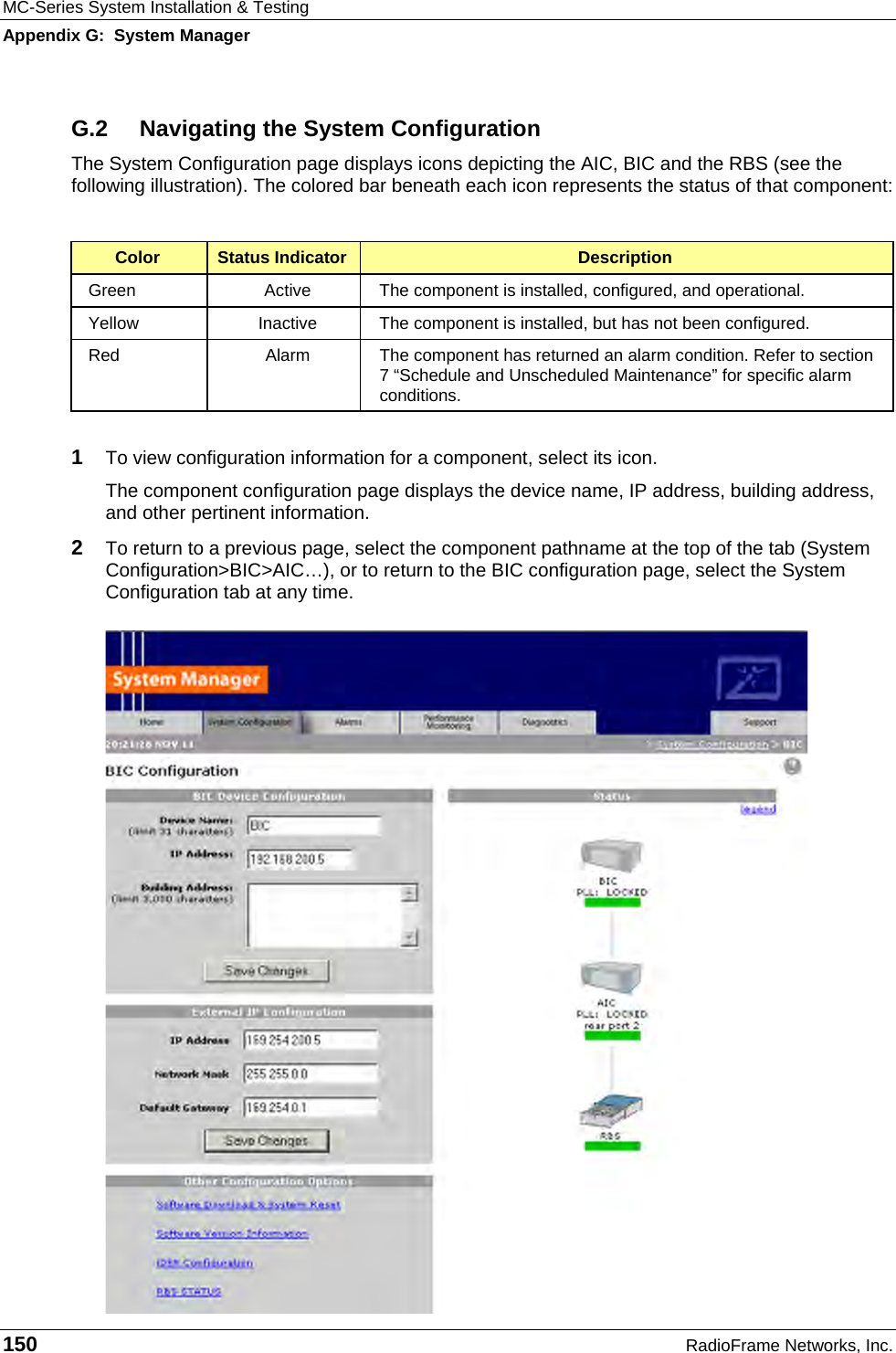 MC-Series System Installation &amp; Testing Appendix G:  System Manager 150  RadioFrame Networks, Inc. G.2  Navigating the System Configuration The System Configuration page displays icons depicting the AIC, BIC and the RBS (see the following illustration). The colored bar beneath each icon represents the status of that component:  Color  Status Indicator  Description Green  Active  The component is installed, configured, and operational. Yellow  Inactive  The component is installed, but has not been configured. Red  Alarm  The component has returned an alarm condition. Refer to section 7 “Schedule and Unscheduled Maintenance” for specific alarm conditions.  1  To view configuration information for a component, select its icon.  The component configuration page displays the device name, IP address, building address, and other pertinent information.  2  To return to a previous page, select the component pathname at the top of the tab (System Configuration&gt;BIC&gt;AIC…), or to return to the BIC configuration page, select the System Configuration tab at any time. 