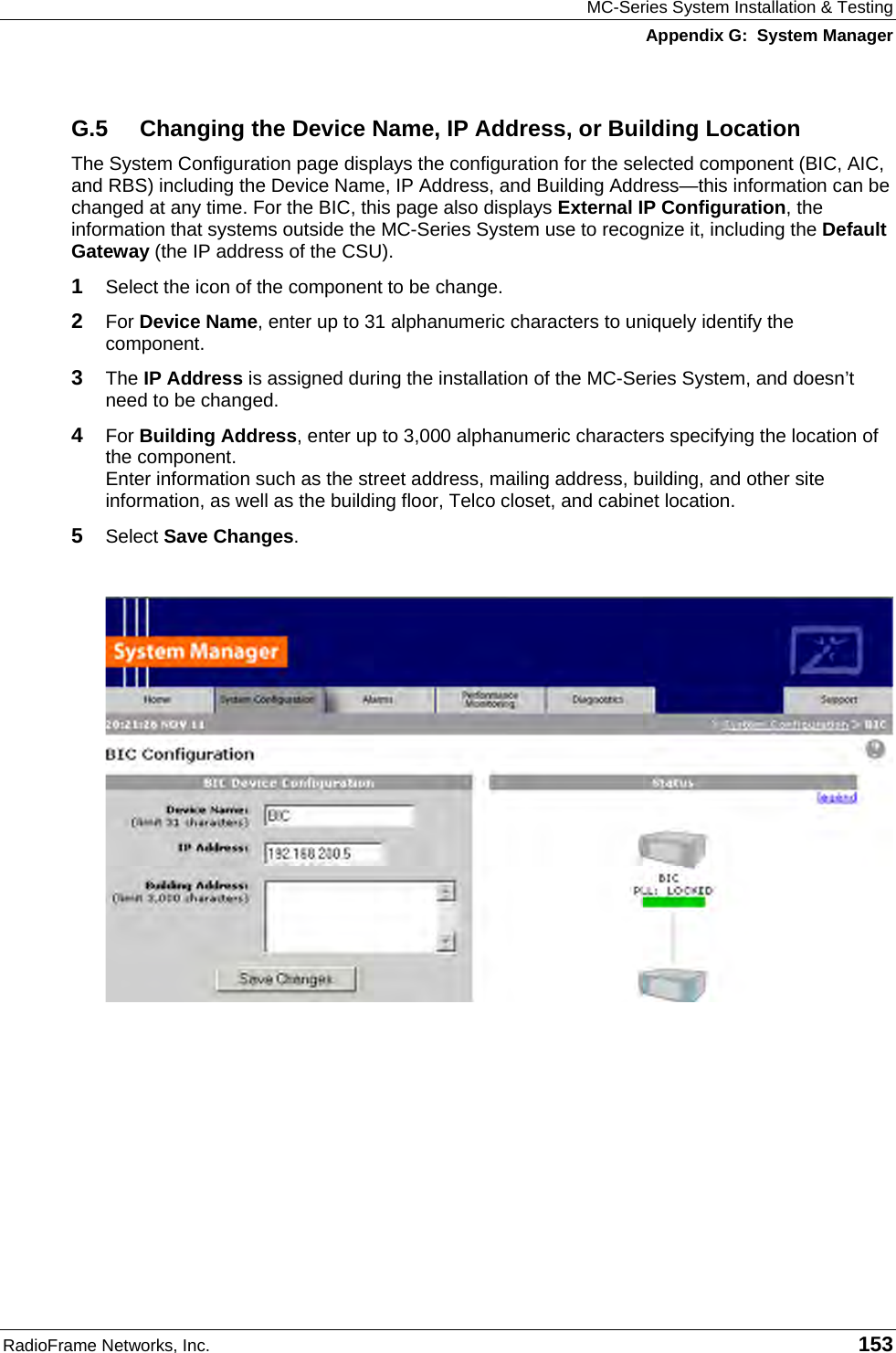 MC-Series System Installation &amp; Testing Appendix G:  System Manager RadioFrame Networks, Inc.   153 G.5  Changing the Device Name, IP Address, or Building Location The System Configuration page displays the configuration for the selected component (BIC, AIC, and RBS) including the Device Name, IP Address, and Building Address—this information can be changed at any time. For the BIC, this page also displays External IP Configuration, the information that systems outside the MC-Series System use to recognize it, including the Default Gateway (the IP address of the CSU).  1  Select the icon of the component to be change. 2  For Device Name, enter up to 31 alphanumeric characters to uniquely identify the component. 3  The IP Address is assigned during the installation of the MC-Series System, and doesn’t need to be changed. 4  For Building Address, enter up to 3,000 alphanumeric characters specifying the location of the component. Enter information such as the street address, mailing address, building, and other site information, as well as the building floor, Telco closet, and cabinet location. 5  Select Save Changes.   