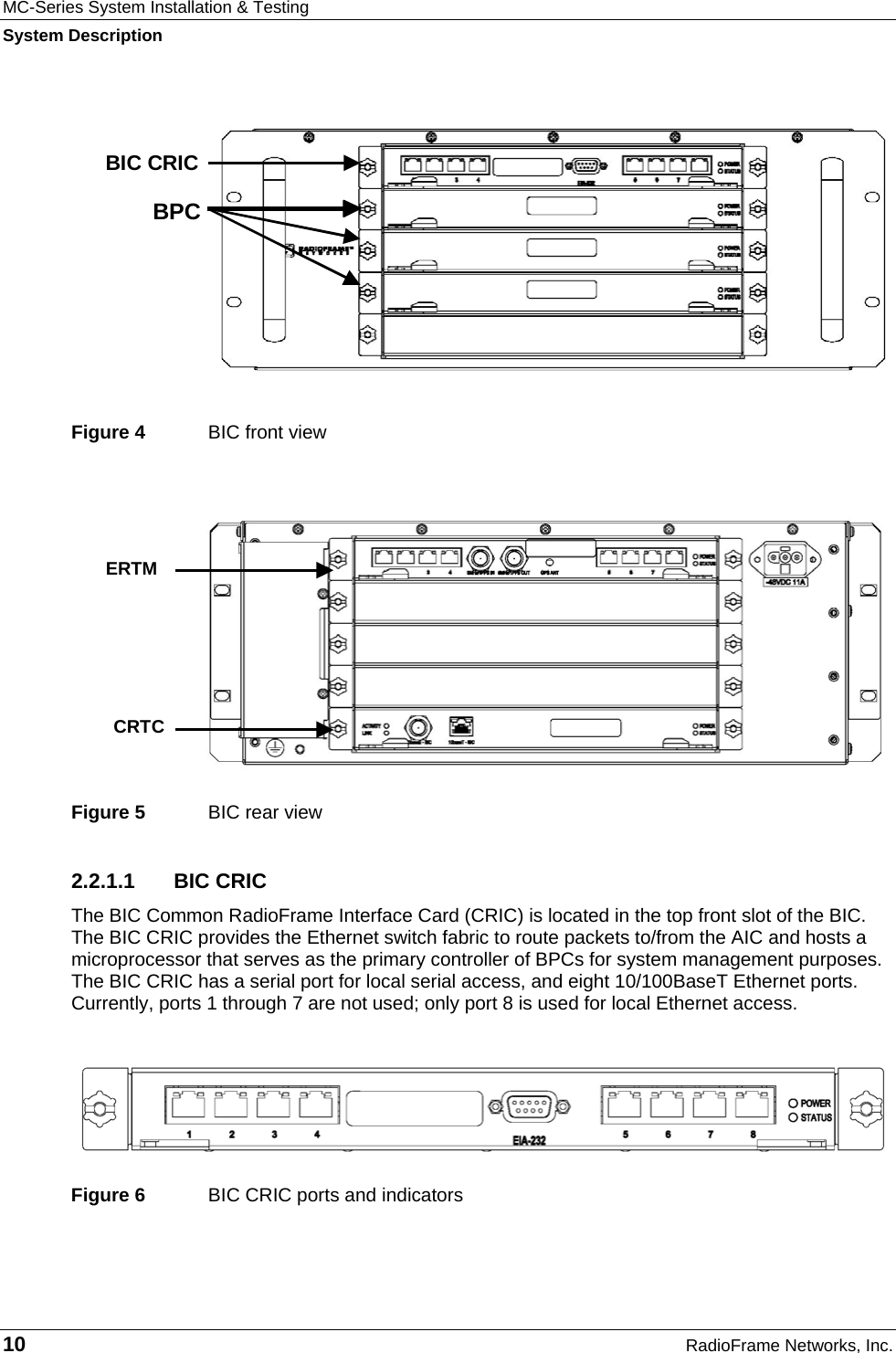 MC-Series System Installation &amp; Testing System Description 10  RadioFrame Networks, Inc.  Figure 4  BIC front view Figure 5  BIC rear view 2.2.1.1 BIC CRIC The BIC Common RadioFrame Interface Card (CRIC) is located in the top front slot of the BIC. The BIC CRIC provides the Ethernet switch fabric to route packets to/from the AIC and hosts a microprocessor that serves as the primary controller of BPCs for system management purposes. The BIC CRIC has a serial port for local serial access, and eight 10/100BaseT Ethernet ports. Currently, ports 1 through 7 are not used; only port 8 is used for local Ethernet access.   Figure 6  BIC CRIC ports and indicators    ERTM CRTC  BPC BIC CRIC 