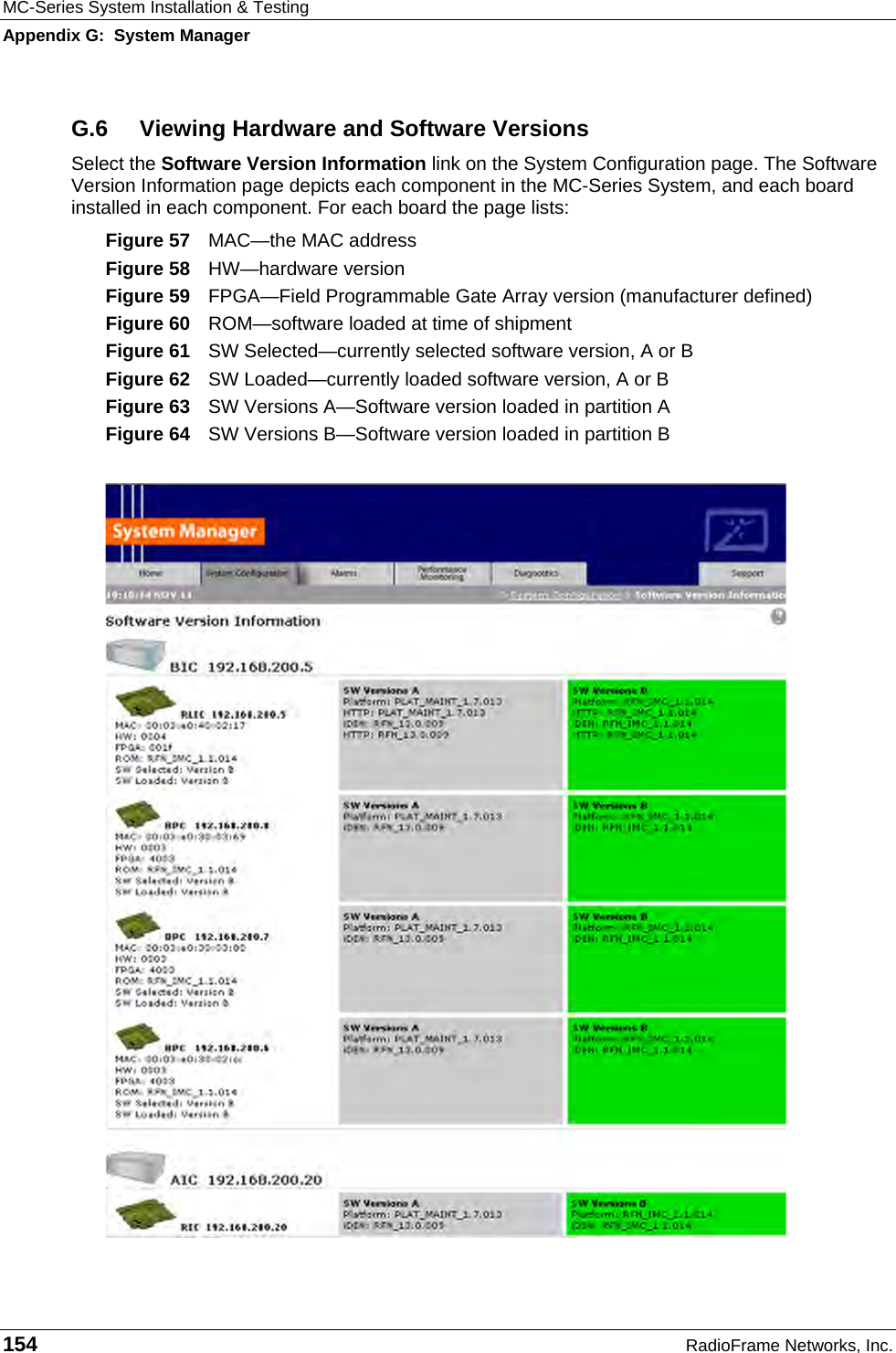 MC-Series System Installation &amp; Testing Appendix G:  System Manager 154  RadioFrame Networks, Inc. G.6  Viewing Hardware and Software Versions Select the Software Version Information link on the System Configuration page. The Software Version Information page depicts each component in the MC-Series System, and each board installed in each component. For each board the page lists: Figure 57  MAC—the MAC address Figure 58  HW—hardware version Figure 59  FPGA—Field Programmable Gate Array version (manufacturer defined) Figure 60  ROM—software loaded at time of shipment Figure 61  SW Selected—currently selected software version, A or B Figure 62  SW Loaded—currently loaded software version, A or B Figure 63  SW Versions A—Software version loaded in partition A Figure 64  SW Versions B—Software version loaded in partition B  