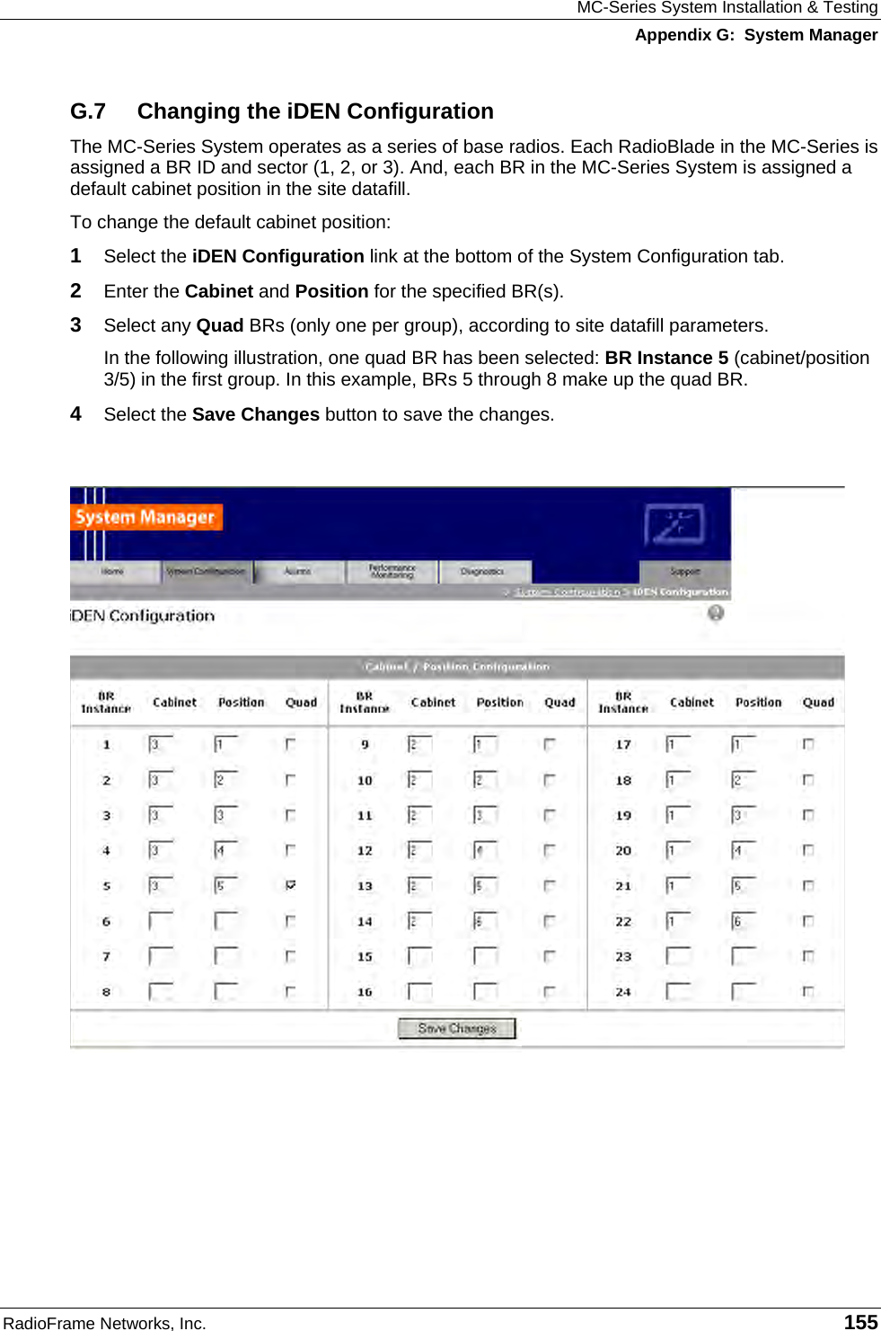 MC-Series System Installation &amp; Testing Appendix G:  System Manager RadioFrame Networks, Inc.   155 G.7  Changing the iDEN Configuration The MC-Series System operates as a series of base radios. Each RadioBlade in the MC-Series is assigned a BR ID and sector (1, 2, or 3). And, each BR in the MC-Series System is assigned a default cabinet position in the site datafill.  To change the default cabinet position: 1  Select the iDEN Configuration link at the bottom of the System Configuration tab. 2  Enter the Cabinet and Position for the specified BR(s). 3  Select any Quad BRs (only one per group), according to site datafill parameters. In the following illustration, one quad BR has been selected: BR Instance 5 (cabinet/position 3/5) in the first group. In this example, BRs 5 through 8 make up the quad BR.  4  Select the Save Changes button to save the changes.      
