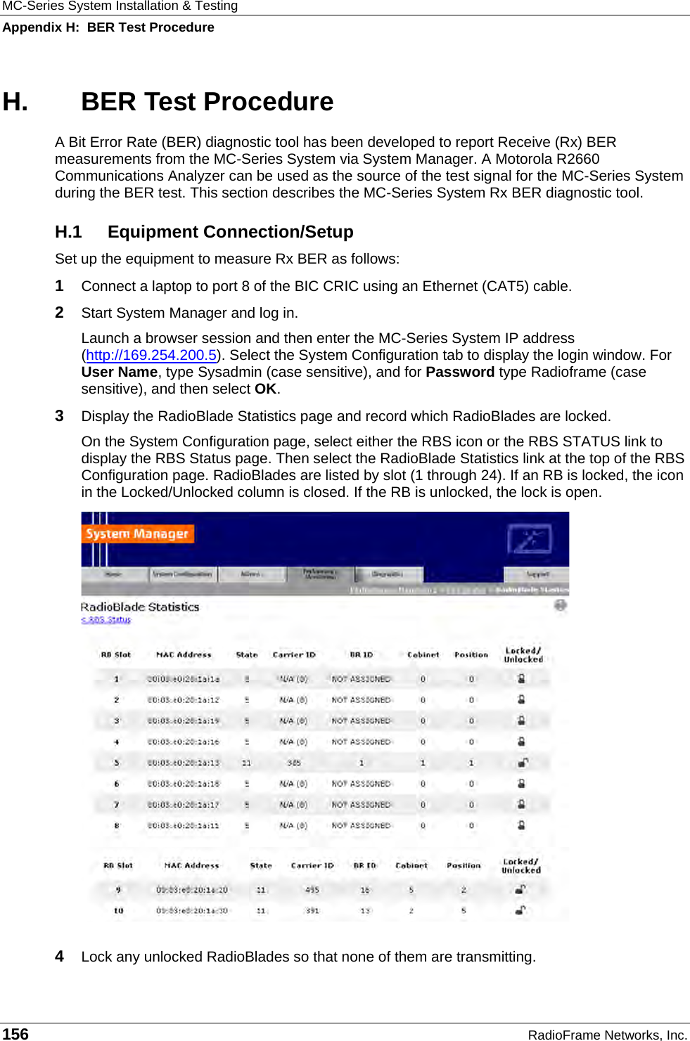 MC-Series System Installation &amp; Testing Appendix H:  BER Test Procedure 156  RadioFrame Networks, Inc. H.  BER Test Procedure A Bit Error Rate (BER) diagnostic tool has been developed to report Receive (Rx) BER measurements from the MC-Series System via System Manager. A Motorola R2660 Communications Analyzer can be used as the source of the test signal for the MC-Series System during the BER test. This section describes the MC-Series System Rx BER diagnostic tool. H.1 Equipment Connection/Setup Set up the equipment to measure Rx BER as follows: 1  Connect a laptop to port 8 of the BIC CRIC using an Ethernet (CAT5) cable. 2  Start System Manager and log in. Launch a browser session and then enter the MC-Series System IP address (http://169.254.200.5). Select the System Configuration tab to display the login window. For User Name, type Sysadmin (case sensitive), and for Password type Radioframe (case sensitive), and then select OK.  3  Display the RadioBlade Statistics page and record which RadioBlades are locked. On the System Configuration page, select either the RBS icon or the RBS STATUS link to display the RBS Status page. Then select the RadioBlade Statistics link at the top of the RBS Configuration page. RadioBlades are listed by slot (1 through 24). If an RB is locked, the icon in the Locked/Unlocked column is closed. If the RB is unlocked, the lock is open.  4  Lock any unlocked RadioBlades so that none of them are transmitting. 