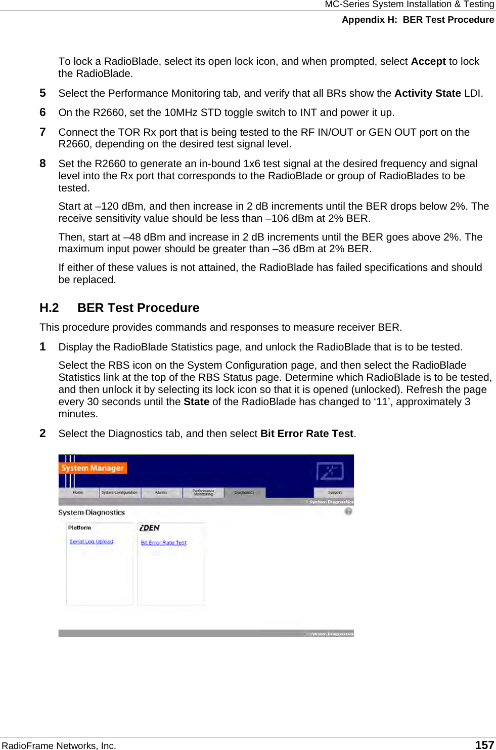 MC-Series System Installation &amp; Testing Appendix H:  BER Test Procedure RadioFrame Networks, Inc.   157 To lock a RadioBlade, select its open lock icon, and when prompted, select Accept to lock the RadioBlade.  5  Select the Performance Monitoring tab, and verify that all BRs show the Activity State LDI.  6  On the R2660, set the 10MHz STD toggle switch to INT and power it up. 7  Connect the TOR Rx port that is being tested to the RF IN/OUT or GEN OUT port on the R2660, depending on the desired test signal level. 8  Set the R2660 to generate an in-bound 1x6 test signal at the desired frequency and signal level into the Rx port that corresponds to the RadioBlade or group of RadioBlades to be tested.  Start at –120 dBm, and then increase in 2 dB increments until the BER drops below 2%. The receive sensitivity value should be less than –106 dBm at 2% BER.  Then, start at –48 dBm and increase in 2 dB increments until the BER goes above 2%. The maximum input power should be greater than –36 dBm at 2% BER.  If either of these values is not attained, the RadioBlade has failed specifications and should be replaced. H.2 BER Test Procedure This procedure provides commands and responses to measure receiver BER. 1  Display the RadioBlade Statistics page, and unlock the RadioBlade that is to be tested. Select the RBS icon on the System Configuration page, and then select the RadioBlade Statistics link at the top of the RBS Status page. Determine which RadioBlade is to be tested, and then unlock it by selecting its lock icon so that it is opened (unlocked). Refresh the page every 30 seconds until the State of the RadioBlade has changed to ‘11’, approximately 3 minutes. 2  Select the Diagnostics tab, and then select Bit Error Rate Test.   