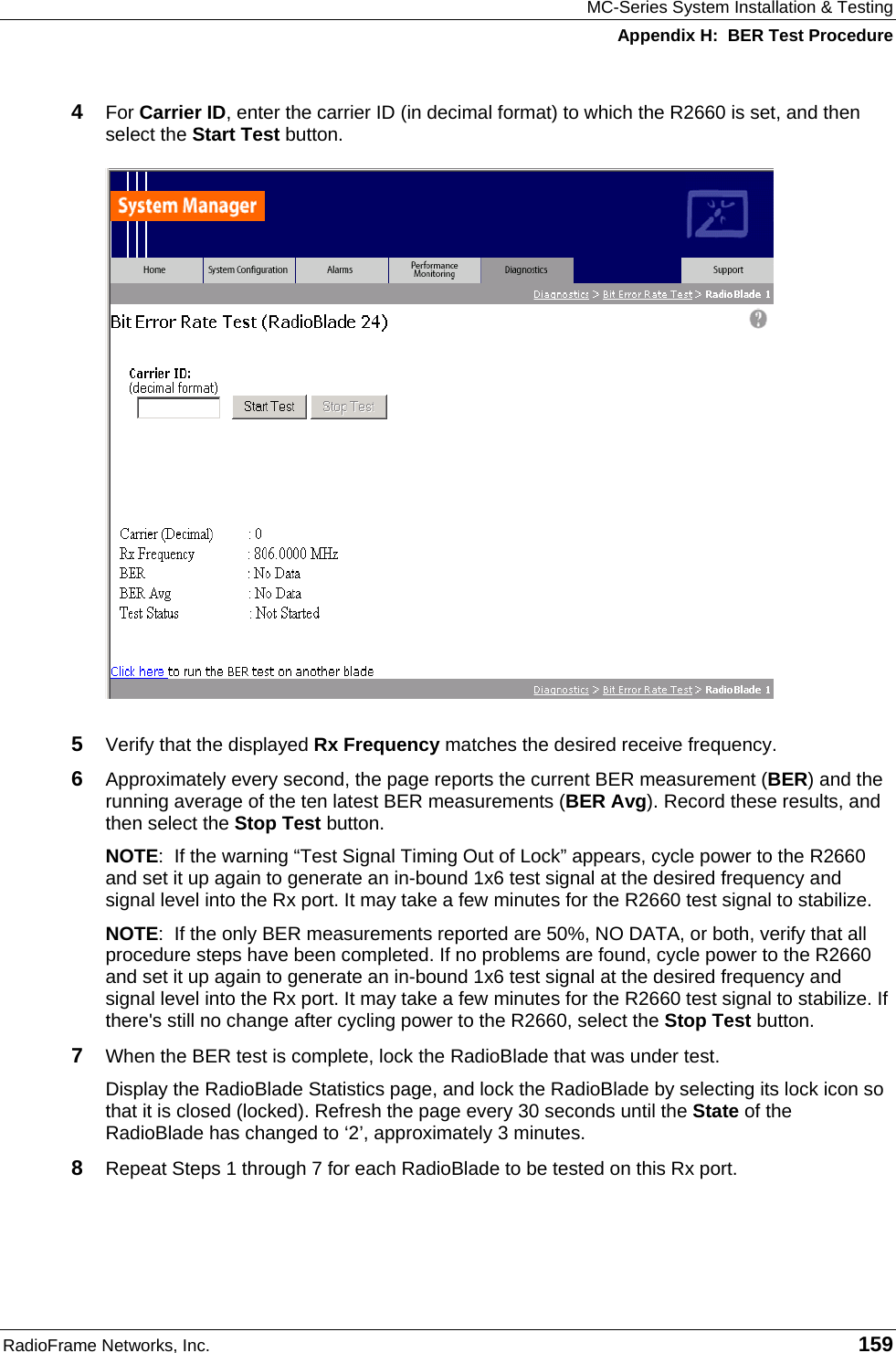 MC-Series System Installation &amp; Testing Appendix H:  BER Test Procedure RadioFrame Networks, Inc.   159 4  For Carrier ID, enter the carrier ID (in decimal format) to which the R2660 is set, and then select the Start Test button.  5  Verify that the displayed Rx Frequency matches the desired receive frequency. 6  Approximately every second, the page reports the current BER measurement (BER) and the running average of the ten latest BER measurements (BER Avg). Record these results, and then select the Stop Test button. NOTE:  If the warning “Test Signal Timing Out of Lock” appears, cycle power to the R2660 and set it up again to generate an in-bound 1x6 test signal at the desired frequency and signal level into the Rx port. It may take a few minutes for the R2660 test signal to stabilize.  NOTE:  If the only BER measurements reported are 50%, NO DATA, or both, verify that all procedure steps have been completed. If no problems are found, cycle power to the R2660 and set it up again to generate an in-bound 1x6 test signal at the desired frequency and signal level into the Rx port. It may take a few minutes for the R2660 test signal to stabilize. If there&apos;s still no change after cycling power to the R2660, select the Stop Test button. 7  When the BER test is complete, lock the RadioBlade that was under test. Display the RadioBlade Statistics page, and lock the RadioBlade by selecting its lock icon so that it is closed (locked). Refresh the page every 30 seconds until the State of the RadioBlade has changed to ‘2’, approximately 3 minutes. 8  Repeat Steps 1 through 7 for each RadioBlade to be tested on this Rx port. 