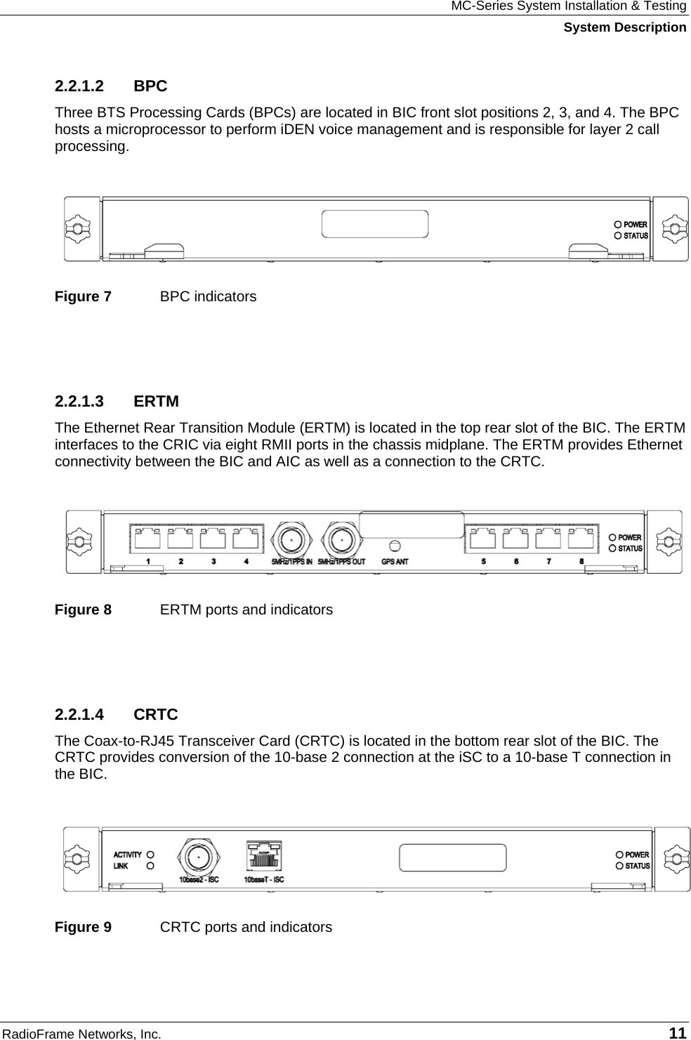 MC-Series System Installation &amp; Testing System Description RadioFrame Networks, Inc.   11 2.2.1.2 BPC Three BTS Processing Cards (BPCs) are located in BIC front slot positions 2, 3, and 4. The BPC hosts a microprocessor to perform iDEN voice management and is responsible for layer 2 call processing.    Figure 7  BPC indicators  2.2.1.3 ERTM The Ethernet Rear Transition Module (ERTM) is located in the top rear slot of the BIC. The ERTM interfaces to the CRIC via eight RMII ports in the chassis midplane. The ERTM provides Ethernet connectivity between the BIC and AIC as well as a connection to the CRTC.    Figure 8  ERTM ports and indicators  2.2.1.4 CRTC The Coax-to-RJ45 Transceiver Card (CRTC) is located in the bottom rear slot of the BIC. The CRTC provides conversion of the 10-base 2 connection at the iSC to a 10-base T connection in the BIC.   Figure 9  CRTC ports and indicators 