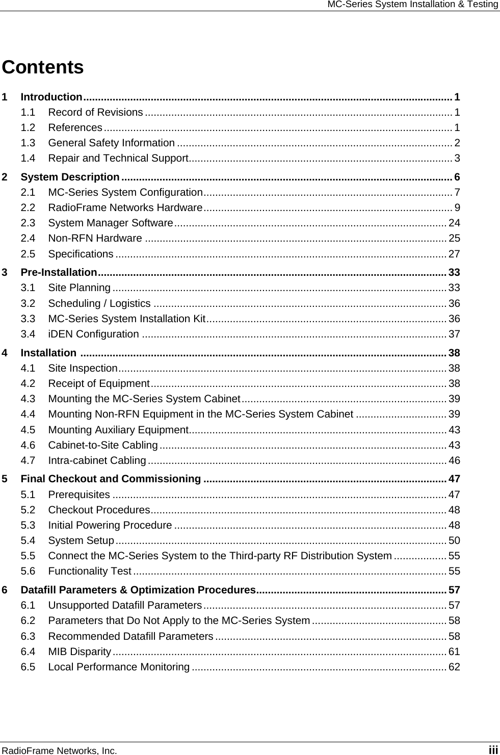 MC-Series System Installation &amp; Testing RadioFrame Networks, Inc.   iii Contents 1 Introduction..............................................................................................................................1 1.1 Record of Revisions ......................................................................................................... 1 1.2 References....................................................................................................................... 1 1.3 General Safety Information .............................................................................................. 2 1.4 Repair and Technical Support.......................................................................................... 3 2 System Description.................................................................................................................6 2.1 MC-Series System Configuration..................................................................................... 7 2.2 RadioFrame Networks Hardware..................................................................................... 9 2.3 System Manager Software............................................................................................. 24 2.4 Non-RFN Hardware ....................................................................................................... 25 2.5 Specifications ................................................................................................................. 27 3 Pre-Installation.......................................................................................................................33 3.1 Site Planning .................................................................................................................. 33 3.2 Scheduling / Logistics .................................................................................................... 36 3.3 MC-Series System Installation Kit.................................................................................. 36 3.4 iDEN Configuration ........................................................................................................ 37 4 Installation .............................................................................................................................38 4.1 Site Inspection................................................................................................................38 4.2 Receipt of Equipment..................................................................................................... 38 4.3 Mounting the MC-Series System Cabinet...................................................................... 39 4.4 Mounting Non-RFN Equipment in the MC-Series System Cabinet ............................... 39 4.5 Mounting Auxiliary Equipment........................................................................................ 43 4.6 Cabinet-to-Site Cabling.................................................................................................. 43 4.7 Intra-cabinet Cabling ...................................................................................................... 46 5 Final Checkout and Commissioning ...................................................................................47 5.1 Prerequisites ..................................................................................................................47 5.2 Checkout Procedures..................................................................................................... 48 5.3 Initial Powering Procedure ............................................................................................. 48 5.4 System Setup.................................................................................................................50 5.5 Connect the MC-Series System to the Third-party RF Distribution System .................. 55 5.6 Functionality Test ...........................................................................................................55 6 Datafill Parameters &amp; Optimization Procedures.................................................................57 6.1 Unsupported Datafill Parameters................................................................................... 57 6.2 Parameters that Do Not Apply to the MC-Series System .............................................. 58 6.3 Recommended Datafill Parameters ............................................................................... 58 6.4 MIB Disparity..................................................................................................................61 6.5 Local Performance Monitoring ....................................................................................... 62   